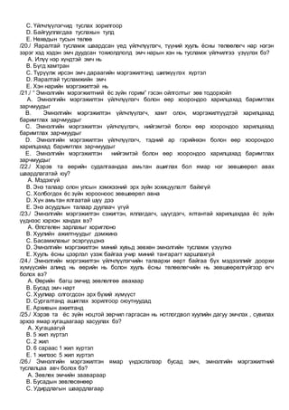 C. Үйлчлүүлэгчид туслах зорилгоор
D. Байгууллагдаа туслахын тулд
E. Нөхөдын тусын төлөө
/20./ Яаралтай тусламж шаардсан үед үйлчлүүлэгч, түүний хууль ёсны төлөөлөгч нар нэгэн
зэрэг хэд хэдэн эмч дуудсан тохиолдполд эмч нарын хэн нь тусламж үйлчилгээ үзүүлэх бэ?
A. Илүү нэр хүндтэй эмч нь
B. Бүгд хамтран
C. Түрүүлж ирсэн эмч дараагийн мэргэжилтэнд шилжүүлэх хүртэл
D. Яаралтай тусламжийн эмч
E. Хэн нарийн мэргэжилтэй нь
/21./ “ Эмнэлгийн мэрэгжилтний ёс зүйн горим” гэсэн ойлголтыг зөв тодорхойл
A. Эмнэлгийн мэргэжилтэн үйлчлүүлэгч болон өөр хоорондоо харилцахад баримтлах
зарчмуудыг
B. Эмнэлгийн мэргэжилтэн үйлчлүүлэгч, хамт олон, мэргэжилтүүдтэй харилцахад
баримтлах зарчмуудыг
C. Эмнэлгийн мэргэжилтэн үйлчлүүлэгч, нийгэмтэй болон өөр хоорондоо харилцахад
баримтлах зарчмуудыг
D. Эмнэлгийн мэргэжилтэн үйлчлүүлэгч, тэдний ар гэрийнхэн болон өөр хоорондоо
харилцахад баримтлах зарчмуудыг
E. Эмнэлгийн мэргэжилтэн нийгэмтэй болон өөр хоорондоо харилцахад баримтлах
зарчмуудыг
/22./ Хэрэв та өөрийн судалгаандаа амьтан ашиглах бол ямар нэг зөвшөөрөл авах
шаардлагатай юу?
A. Мэдэхгүй
B. Энэ талаар олон улсын хэмжээний эрх зүйн зохицуулалт байхгүй
C. Холбогдох ёс зүйн хорооноос зөвшөөрөл авна
D. Хүн амьтан ялгаатай шүү дээ
E. Энэ асуудлын талаар дуулаач үгүй
/23./ Эмнэлгийн мэргэжилтэн сэжигтэн, яллагдагч, шүүгдэгч, ялтантай харилцахдаа ёс зүйн
үүднээс хэрхэн хандах вэ?
A. Өлсгөлөн зарлахыг хориглоно
B. Хуулийн ажилтнуудыг дэмжинэ
C. Басамжлахыг эсэргүүцэнэ
D. Эмнэлгийн мэргэжилтэн миний хувьд зөвхөн эмнэлгийн тусламж үзүүлнэ
E. Хууль ёсны цээрлэл үзэж байгаа учир миний тангарагт харшлахгүй
/24./ Эмнэлгийн мэргэжилтэн үйлчлүүлэгчийн талаархи өөрт байгаа бүх мэдээллийг доорхи
хүмүүсийн алинд нь өөрийн нь болон хууль ёсны төлөөлөгчийн нь зөвшөөрөлгүйгээр өгч
болох вэ?
A. Өөрийн багш эмчид зөвлөлгөө авахаар
B. Бусад эмч нарт
C. Хуулиар олгогдсон эрх бүхий хүмүүст
D. Сургалтанд ашиглах зорилгоор оюутнуудад
E. Архивын ажилтанд
/25./ Хэрэв та ёс зүйн ноцтой зөрчил гаргасан нь нотлогдвол хуулийн дагуу эмчлэх , сувилах
эрхээ ямар хугацаагаар хасуулах бэ?
A. Хугацаагүй
B. 5 жил хүртэл
C. 2 жил
D. 6 сараас 1 жил хүртэл
E. 1 жилээс 5 жил хүртэл
/26./ Эмнэлгийн мэргэжилтэн ямар үндэслэлээр бусад эмч, эмнэлгийн мэргэжилтний
туслалцаа авч болох бэ?
A. Зөвлөх эмчийн заавараар
B. Бусадын зөвлөсөнөөр
C. Удирдлагын шаардлагаар
 