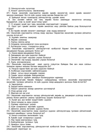 D. Үйлчлүүлэгчийн хүсэлтээр
E. Хяналт шалгалтынханы зөвлөсөнөөр
/27./ Хэрэв эмнэлгийн мэргэжилтэн өөрийн хувийн эмнэлэгтэй, эсвэл хувийн эмнэлэгт
хавсран ажилладаг бол ёс зүйн үүдээс ямар зарчим баримтлах вэ?
A. Зайлшгүй илгээх тохиолдолд үйлчлүүлэгчид үнэнийг хэлнэ
B. Зах зээлийн нийгэм юм чинь өөрийн болон ажилладаг эмнэлгэтээ илгээхэд
буруудахгүй, учир нь хүний эрүүл мэнд чухал
C. Уг асуудал хүний эрх / хувь эмнэлгийн мэргэжилтний / асуудал
D. Одоо цагт хувийн эмнэлэг төрийн эмнэлгээс илүү үйлчлэж байгаа учир бололцоотой
асуудал
E. Би төрийн өмчийн эмнэлэгт ажилладаг учир надад хамаагүй
/28./ Эмнэлгийн мэргэжилтэн ялтанд ямар зарчмыг баримтлан эмнэлгийн тусламж үйлчилгээ
үзүүлэх ёстой вэ?
A. Хуулийн ажилтны заавраар
B. Өөрийн үзэмжээр
C. Хуульд заасны дагуу
D. Асуудалд орооцолдохгүй гэсэн хүслээрээ
E. Батлагдсан онош , стандартын дагуу
/29./ Эмнэлгийн мэргэжилтэн үйлчлүүлэгчтэй холбоотой баримт бичгийг хэрэв өөрөө
зөвшөөрвөл бусдад дамжуулж болох уу?
A. Хэрэв өөрөө зөвшөөрвөл болно
B. Зөвшөөрөх эрх зүйн үндэслэл байхгүй
C. Эмчийн эрх ашигт харшлах учраас болохгүй
D. Эмнэлгийн нэр хүндэд харшлах учраас болохгүй
E. Хууль хязгаарлагдсан
/30./ Эмнэлгийн мэргэжилтний ажил үүргээ гүйцэтгэж байхдаа бие авч явах соёлын
талаархи журмыг хаанаас батлаж мөрдүүлэх бэ?
A. Нэгдсэн журам байх эрх зүйн үндэслэл байхгүй
B. Холбогдох мэргэжлийн нийгэмлэгүүдээс
C. Аймаг , хотын эрүүл мэндийн газраас
D. Тухайн эрүүл мэндийн байгууллагаас
E. Байгууллагын хуулийн зөвлөхын боловсруулсан журмаар
/31./ Үйлчлүүлэгчийн биеийн байдлыг сайжруулахад чиглэсэн эмнэлгийн мэргэжилтний
эмнэлгийн тусламж үйлчилгээ ёс зүйн үүднээс ямар шаардлага хангасан байх ёстой бэ?
A. Чирэгдэлгүй
B. Зардал мөнгө хэмнэсэн
C. Нэмэлт шаналгаа зовиур шаналгаа үүсгэхээргүй
D. Очер дугаар үгүй
E. Маргаан хэл ам үгүй
/32./ Эмнэлгийн мэргэжилтэн яагаад үйлчлүүлэгчийг өөрийн нь зөвшөөрөл үгүйгээр анагаах
ухааны болон шинжлэх ухааны туршилтанд оруулж болохгүй бэ?
A. Хүний эрх, эрх чөлөөг хүндэтгэхийн үүднээс
B. Эрүүл мэндэд нь харш учраас
C. Хуулиар хориглодог учраас
D. Ашиг сонирхолын зөрчлийн үүднээс
E. Шинжлэх ухааны хөгжлийн үүднээс болно
/33./ Эмнэлгийн мэрэгжилтэн ямар зорилгын үүднээс үйлчлүүлэгчдэд тусламж үйлчилгээний
тодорхой хувилбарыг тулгаж болохгүй вэ?
A. Ажлын ачааллаа хөнгөлөхийн тулд
B. Хувийн ашиг сонирхолын үүднээс
C. Нэр төрөө хамгаалахын тулд
D. Байгууллагдаа туслахын тулд
E. Нөхөдын тусын төлөө
/34./ Эмнэлгийн мэргэжилтэнд үйлчлүүлэгчтэй холбоотой бичиг баримтын хөтлөлтөнд аль
үйлдлүүдийг хориглодог вэ
 