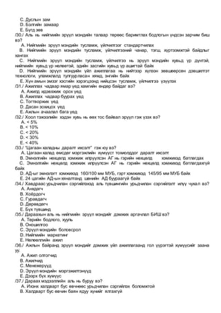 C. Дуслын зам
D. Бэлгийн замаар
E. Бүгд зөв
/30./ Аль нь нийгмийн эрүүл мэндийн талаар төрөөс баримтлах бодлогын үндсэн зарчим биш
вэ?
A. Нийгмийн эрүүл мэндийн тусламж, үйлчилгээг стандартчилах
B. Нийгмийн эрүүл мэндийн тусламж, үйлчилгээний чанар, тэгш, хүртээмжтэй байдлыг
хангах
C. Нийгмийн эрүүл мэндийн тусламж, үйлчилгээ нь эрүүл мэндийн хувьд үр дүнтэй,
нийгмийн хувьд үр нөлөөтэй, эдийн засгийн хувьд үр ашигтай байх
D. Нийгмийн эрүүл мэндийн үйл ажиллагаа нь нийтээр хүлээн зөвшөөрсөн дэвшилтэт
технологи, уламжлалд тулгуурласан хямд, энгийн байх
E. Хүн амын эмзэг хэсгийн хэрэгцээнд нийцсэн тусламж, үйлчилгээ үзүүлэх
/31./ Ажиллах чадвар ямар үед хамгийн өндөр байдаг вэ?
A. Ажилд идэвхжиж орох үед
B. Ажиллах чадвар буурах үед
C. Тогтворжих үед
D. Дасан зохицох үед
E. Ажлын ачаалал бага үед
/32./ Хоол тэжээлийн хэдэн хувь нь өөх тос байвал эрүүл гэж үзэх вэ?
A. < 5%
B. < 10%
C. < 20%
D. < 30%
E. < 40%
/33./ “Цагаан халадны даралт ихсэлт” гэж юу вэ?
A. Цагаан халад өмсдөг мэргэжлийн хүмүүст тохиолддог даралт ихсэлт
B. Эмнэлгийн нөхцөлд хэмжиж илрүүлсэн АГ нь гэрийн нөхцөлд хэмжихэд батлагдах
C. Эмнэлгийн нөхцөлд хэмжиж илрүүлсэн АГ нь гэрийн нөхцөлд хэмжихэд батлагдахгүй
байх
D. АД-ыг эмнэлэгт хэмжихэд 160/100 мм МУБ, гэрт хэмжихэд 145/95 мм МУБ байх
E. 24 цагийн АД-ын хяналтанд шөнийн АД буураагүй байх
/34./ Хавдраас урьдчилан сэргийлэхэд аль түвшингийн урьдчилан сэргийлэлт илүү чухал вэ?
A. Анхдагч
B. Хоёрдогч
C. Гуравдагч
D. Дөрөвдөгч
E. Бүх түвшинд
/35./ Дараахын аль нь нийгмийн эрүүл мэндийг дэмжих аргачлал БИШ вэ?
A. Төрийн бодлого, хууль
B. Оношилгоо
C. Эрүүл мэндийн боловсрол
D. Нийгмийн маркетинг
E. Нөлөөллийн ажил
/36./ Ажлын байранд эрүүл мэндийг дэмжих үйл ажиллагаанд гол үүрэгтэй хүмүүсийг заана
уу.
A. Ажил олгогчид
B. Ажилчид
C. Менежерүүд
D. Эрүүл мэндийн мэргэжилтэнүүд
E. Дээрх бүх хүмүүс
/37./ Дараах мэдээллийн аль нь буруу вэ?
A. Ихэнх халдварт бус өвчнөөс урьдчилан сэргийлэх боломжтой
B. Халдварт бус өвчин баян ядуу хүнийг ялгахгүй
 