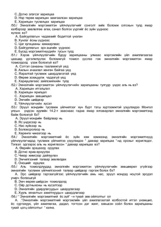 C. Дотно элэгсэг харилцаа
D. Нэр төрөө харилцан хамгаалсан харилцаа
E. Харилцан туслалцах харилцаа
/50./ Эмнэлгийн мэргэжилтэн үйлчлүүлэгчийг сонголт хийх боломж олгохын тулд ямар
хэлбэрээр зөвлөлгөө өгөх, санал болгох үүргийг ёс зүйн үүднээс
хүлээх вэ?
A. Байгууллагын чадавхийг бодиттой үнэлэн
B. Хүнлэг ёсны үүднээс
C. Цаг хугацааны хамаарлаас
D. Байгууллагын эрх ашгийн үүднээс
E. Бусад мэргэжилтнүүдийн тусын тулд
/51./ Хэрэв үйлчлүүлэгчийн буруу харилцааны улмаас мэргэжлийн үйл ажиллагаагаа
цаашид үргэлжлүүлэх боломжгүй тохиол үүслээ гэж эмнэлгийн мэргэжилтэн ямар
тохиолдолд үзэж болохгүй вэ?
A. Сэтгэл санааны тааламжгүй үед
B. Ажлын ачаалал хөнгөн байгаа үед
C. Яаралтай тусламж шаардлагатай үед
D. Өөрөө зохицуулж чадахгүй үед
E. Хариуцлагаас зайлсхийхийн тулд
/52./ Эмнэлгийн мэргэжилтэн үйлчлүүлэгчийн харилцааны тулгуур үндэс аль нь вэ?
A. Харилцан итгэлцлэл
B. Харилцан ярилцал
C. .Харилцан зөвшилцөл
D. Эмчийн шийдвэр
E. Үйлчлүүлэгчийн хүсэл
/53./ Эрүүл мэндийн тусламж үйлчилгээг хүн бүрт тэгш хүртээмжтэй үзүүлэхдээ Монгол
улсын үндсэн хуулийн 14.2-т зааснаас гадна ямар ялгаварлал эмнэлгийн мэргэжилтэнд
байж болохгүй бэ?
A. Эрүүл мэндийн байдлаар нь
B. Яс үндэсээр нь
C. Нас хүйсээр нь
D. Боловсролоор нь
E. Хөрөнгө чинээгээр нь
/54./ Эмнэлгийн мэргэжилтний ёс зүйн хэм хэмжээнд эмнэлгийн мэргэжилтнүүд
үйлчлүүлэгчидэд тусламж үйлчилгээ үзүүлэхдээ “ давхар харилцаа “-нд орохыг хориглодог.
Тэгвэл эдгээрэс аль нь хориглосон “ давхар харилцаа вэ?
A. Өөрийн эрхшээлд оруулах
B. Дотно яриа өрнүүлэх
C. Чихэр жимсээр дайлуулах
D. Эмчилгээний талаар зөвлөлдөх
E. Оношийг нууцлах
/55./ Аль тохиолдлуудад эмнэлгийн мэргэжилтэн үйлчлүүлэгчийн зөвшөөрөл үгүйгээр
эмнэлгийн тусламж үйлчилгээний талаар шийдвэр гаргаж болох бэ?
A. Эрс шийдвэр гаргаагүйгээс үйлчлүүлэгчийн амь нас, эрүүл мэндэд ноцтой эрсдэл
учирч болзошгүй
B. Эмч өөрөө шийдсэн тохиолдолд
C. Ойр дотныхоны нь хүсэлтээр
D. Эмнэлгийн удирдлагуудын шаардлагаар
E. Хууль хяналтын ажилтнуудын шаардлагаар
/56./ “ Эмнэлгийн мэргэжилтний ёс зүй“ –н тухай зөв ойлголтыг ол
A. .“Эмнэлгийн мэргэжилтний мэргэжлийн үйл ажиллагаатай холбоотой итгэл үнэмшил,
ёс суртахуун, үйл ажиллагаа, дадал, тогтсон дэг жаяг, хэвшсэн соёл болон харилцааны
тухай цогц ойлголтыг “ хэлнэ.
 