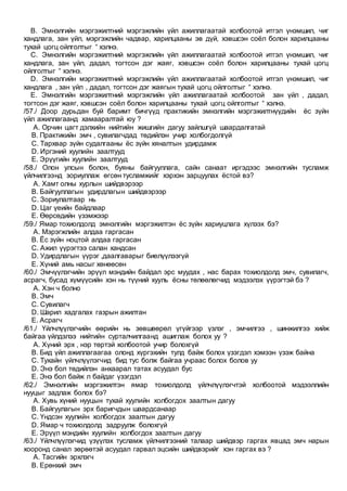 B. Эмнэлгийн мэргэжилтний мэргэжлийн үйл ажиллагаатай холбоотой итгэл үнэмшил, чиг
хандлага, зан үйл, мэргэжлийн чадвар, харилцааны эв дүй, хэвшсэн соёл болон харилцааны
тухай цогц ойлголтыг “ хэлнэ.
C. Эмнэлгийн мэргэжилтний мэргэжлийн үйл ажиллагаатай холбоотой итгэл үнэмшил, чиг
хандлага, зан үйл, дадал, тогтсон дэг жаяг, хэвшсэн соёл болон харилцааны тухай цогц
ойлголтыг “ хэлнэ.
D. Эмнэлгийн мэргэжилтний мэргэжлийн үйл ажиллагаатай холбоотой итгэл үнэмшил, чиг
хандлага , зан үйл , дадал, тогтсон дэг жаягын тухай цогц ойлголтыг “ хэлнэ.
E. Эмнэлгийн мэргэжилтний мэргэжлийн үйл ажиллагаатай холбоотой зан үйл , дадал,
тогтсон дэг жаяг, хэвшсэн соёл болон харилцааны тухай цогц ойлголтыг “ хэлнэ.
/57./ Доор дурьдан буй баримт бичгүүд практикийн эмнэлгийн мэргэжилтнүүдийн ёс зүйн
үйл ажиллагаанд хамааралтай юу ?
A. Орчин цагт дэлхийн нийтийн жишгийн дагуу зайлшгүй шаардалгатай
B. Практикийн эмч , сувилагчдад төдийлэн учир холбогдолгүй
C. Тархвар зүйн судалгааны ёс зүйн хяналтын удирдамж
D. Иргэний хуулийн заалтууд
E. Эрүүгийн хуулийн заалтууд
/58./ Олон улсын болон, буяны байгууллага, сайн санаат иргэдээс эмнэлгийн тусламж
үйлчилгээнд зориуллаж өгсөн тусламжийг хэрхэн зарцуулах ёстой вэ?
A. Хамт олны хурлын шийдвэрээр
B. Байгууллагын удирдлагын шийдвэрээр
C. Зориулалтаар нь
D. Цаг үеийн байдлаар
E. Өөрсөдийн үзэмжээр
/59./ Ямар тохиолдолд эмнэлгийн мэргэжилтэн ёс зүйн хариуцлага хүлээх бэ?
A. Мэрэгжлийн алдаа гаргасан
B. Ёс зүйн ноцтой алдаа гаргасан
C. Ажил үүрэгтээ салан хандсан
D. Удирдлагын үүрэг ,даалгаварыг биелүүлээгүй
E. Хүний амь насыг хөнөөсөн
/60./ Эмчүүлэгчийн эрүүл мэндийн байдал эрс муудах , нас барах тохиолдолд эмч, сувилагч,
асрагч, бусад хүмүүсийн хэн нь түүний хууль ёсны төлөөлөгчид мэдээлэх үүрэгтэй бэ ?
A. Хэн ч болно
B. Эмч
C. Сувилагч
D. Шарил хадгалах газрын ажилтан
E. Асрагч
/61./ Үйлчлүүлэгчийн өөрийн нь зөвшөөрөл үгүйгээр үзлэг , эмчилгээ , шинжилгээ хийж
байгаа үйлдэлээ нийтийн сурталчилгаанд ашиглаж болох уу ?
A. Хүний эрх , нэр төртэй холбоотой учир болохгүй
B. Бид үйл ажиллагаагаа олонд хүргэхийн тулд байж болох үзэгдэл хэмээн үзэж байна
C. Тухайн үйлчлүүлэгчид бид тус болж байгаа учраас болох болов уу
D. Энэ бол төдийлэн анхаарал татах асуудал бус
E. Энэ бол байж л байдаг үзэгдэл
/62./ Эмнэлгийн мэргэжилтэн ямар тохиолдолд үйлчлүүлэгчтэй холбоотой мэдээллийн
нууцыг задлаж болох бэ?
A. Хувь хүний нууцын тухай хуулийн холбогдох заалтын дагуу
B. Байгуулагын эрх баригчдын шаардсанаар
C. Үндсэн хуулийн холбогдох заалтын дагуу
D. Ямар ч тохиолдолд задруулж болохгүй
E. Эрүүл мэндийн хуулийн холбогдох заалтын дагуу
/63./ Үйлчлүүлэгчид үзүүлэх тусламж үйлчилгээний талаар шийдвэр гаргах явцад эмч нарын
хооронд санал зөрөөтэй асуудал гарвал эцсийн шийдвэрийг хэн гаргах вэ ?
A. Тасгийн эрхлэгч
B. Ерөнхий эмч
 