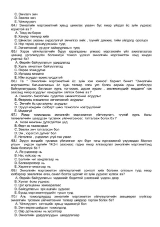 C. Эмчлэгч эмч
D. Зөвлөх эмч
E. Үйлчлүүлэгч
/64./ Эмнэлгийн мэргэжилтний хувьд шинжлэх ухаанч бус ямар үйлдэл ёс зүйн үүднээс
хориотой вэ ?
A. Төвд эм барих
B. Хануур төөнүүр хийх
C. Шинжлэх ухааны үндэслэлгүй эмчилгээ хийх , түүнийг дэмжих, тийм үйлдэлд оролцох
D. Нэр төрөө дээшлүүлэхийн тулд
E. Эмчилгээний үр дүнг сайжруулахын тулд
/65./ Хэрэв үйлчлүүлэгчийн буруу харилцааны улмаас мэргэжлийн үйл ажиллагаагаа
цаашид үргэлжлүүлэх боломжгүй тохиол үүсвэл эмнэлгийн мэргэжилтэн хэнд хандах
учиртай бэ?
A. Өөрийн байгууллагын удирдлагад
B. Хууль хяналтын байгууллагад
C. Өөрөө зохицуулна
D. Иргэдэд хандана
E. Ийм асуудал ерөөс үүсдэггүй
/66./ Та “ Эмнэлгийн мэргэжилтний ёс зүйн хэм хэмжээ” баримт бичигт “Эинэлгийн
мэргэжилтэн био-анагаахын ёс зүйн талаар олон улс болон өөрийн орны холбогдох
байгууллагуудаас батласан хууль тогтоомж, дүрэм журам , зөвлөмжүүдийг мөрдөнө” гэж
заасанд ямар асуудлыг хамруулан ойлгож байна вэ ?
A. Эмнэлэг- биологийн судалгаа шинжилгээний асуудлыг
B. Өвөрмөц оношлогоо эмчилгээний асуудлыг
C. Эмчийн ёс суртахууны асуудлыг
D. Эрүүл мэндийн салбарт шинэ технологи нэвтрүүлэхийг
E. Мэдэхгүй
/67./ Ямар тохиолдолд эмнэлгийн мэргэжилтэн үйлчлүүлэгч, түүний хууль ёсны
төлөөлөгчийн шаардсан тусламж үйлчилгээнээс татгалзаж болох бэ ?
A. Төсөв мөнгөны дутагдалтай үед
B. Өөрт эс таалагдвал
C. Зөвлөх эмч татгалзсан бол
D. Эм , хэрэгсэл дутмаг бол
E. Нотолгоо , үндэслэл үгүй гэж үзвэл
/68./ Эрүүл мэндийн тусламж үйлчилгээг хүн бүрт тэгш хүртээмжтэй үзүүлэхдээ Монгол
улсын үндсэн хуулийн 14.2-т зааснаас гадна ямар ялгаварлал эмнэлгийн мэргэжилтэнд
байж болохгүй бэ ?
A. Яс үндэсээр нь
B. Нас хүйсээр нь
C. Бэлгийн чиг хандлагаар нь
D. Боловсролоор нь
E. Хөрөнгө чинээгээр нь
/69./ Эмнэлгийн мэргэжилтэн үйлчлүүлэгчийг сонголт хийх боломж олгохын тулд ямар
хэлбэрээр зөвлөлгөө өгөх, санал болгох үүргийг ёс зүйн үүднээс хүлээх вэ?
A. Өөрийн байгууллагын чадавхийг бодиттой үнэлсэний үндсэн дээр
B. Хүнлэг ёсны үүднээс
C. Цаг хугацааны хамааралаас
D. Байгууллагын эрх ашгийн үүднээс
E. Бусад мэргэжилтнүүдийн тусын тулд
/70./ Аль тохиолдлуудад эмнэлгийн мэргэжилтэн үйлчлүүлэгчийн зөвшөөрөл үгүйгээр
эмнэлгийн тусламж үйлчилгээний талаар шийдвэр гаргаж болох бэ?
A. Үйлчлүүлэгч сэтгэцийн хувьд чадамжгүй бол
B. Эмч өөрөө шийдсэн тохиолдолд
C. Ойр дотныхоны нь хүсэлтээр
D. Эмнэлгийн удирдлагуудын шаардлагаар
 