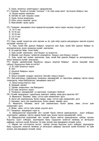 E. Хууль хяналтын ажилтнуудын шаардлагаар
/71./ Хуулиар “Хүний их эмчийн тангараг” -т ёс зүйн ямар заалт тусгагдсан байдгыг заа.
A. Эрдэм чадлаа харамлах
B. Эмчийн ёс зүйг чандлан сахих
C. Хууль ёсонд захирагдах
D. Олон улсын жишгийг дагах
E. Мэргэжлийн эрхээ эдлэх
/72./ Таниулах зөвшөөрөл өгөх чадвартай хүүхдийн насыг хэдэн насаар тооцдог вэ?
A. 10-11 нас
B. 14-16 нас
C. 16-18 нас
D. 12-13 нас
E. 8-9 нас
/73./ Хувь хүнийг хүндэтгэж үзэх зарчим нь ёс зүйн хоёр үндсэн ухагдахууныг өөртөө агуулна
эдгээрийг нэрлэнэ үү.
A. Хувь хүний бие даасан байдлыг хүндэтгэх мөн Хувь хүний бие даасан байдал нь
хязгаарлагдсан эсвэл хямарсан хүнийг хамгаалах;
B. Үр ашигтай байх, Үнэнч байх;
C. Хувь хүнийг хамгаалах, үзэл бодлыг нь хүндэтгэх;
D. Өөрийн үзэл бодлыг чөлөөтэй илэрхийлэх, бусдын үзэл бодлыг сонсох;
E. Хувь хүний эрх чөлөөг хамгаалах, Хувь хүний бие даасан байдал нь хязгаарлагдсан
эсвэл хямарсан хүнийг хамгаалах;
/74./ Эрдэм шинжилгээний баримтын нууцын аюулгүй байдлыг хангах нөхцлийг ямар
субъект бүрдүүлсэн байх ёстой бэ?
A. Ёс зүйн хяналтын хороо
B. Эмч
C. Аюулгүй байдлын хороо
D. Судлаач
E. Эрүүл мэндийн асуудал эрхэлсэн Засгийн газрын гишүүн
/75./ Био-анагаахын судалгаанд таниулсан зөвшөөрлийг үл харгалзах шийдвэр гаргах ховор
тохиолдолд ямар байгуулагаас зөвшөөрөл авах вэ?
A. Эрүүл мэнд,спортын яам
B. Эрдмийн зөвлөл
C. Төрийн захиргааны төв байгуулага
D. Ёс зүйн хяналтын хороо
E. Таниулсан зөвшөөрлийг үл харгалзах тохиолдол байхгүй
/76./ Хүнийг хамруулсан судалгаанд ажиглалт хийхэд ямар арга хэрэглэх бэ?
A. Физиологи, биохими, хими, сэтгэл зүйн нөлөөллийн арга
B. Эмгэг үйл ажиллагааны болон физик, хими, сэтгэл зүйн нөлөөллийн арга
C. Биохими, эмгэг үйл ажиллагааны болон физик, химийн арга
D. Физиологи, биохими, эмгэг үйл ажиллагааны болон физик, хими, сэтгэл зүйн
нөлөөллийн арга
E. Физик, хими, сэтгэл зүйн нөлөө үзүүлэх арга
/77./ Таниулсан зөвшөөрөл гэдэг нь
A. Шаардлагатай мэдээллийг авч түүнийг бүрэн ойлгож ухамсарласан, эцэст албадах,
зоригжуулах шийдвэр гаргах чадвар бүхий хувь хүнээс авсан зөвшөөрлийг хэлнэ.
B. Шаардлагатай мэдээллийг авч түүнийг бүрэн ойлгож ухамсарласан, сайтар тунгаан
бодсоны эцэст албадах, зоригжуулах буюу сүрдүүлэх зохисгүй нөлөөнд үл автагдсан
шийдвэр гаргасан хүний болзолыг ёс зүйн хүлээж авж зөвшөөрөл өгөхийг хэлнэ.
C. Өөрөө чин сэтгэлээсээ хүссэн сайтар тунгаан бодсоны эцэст албадах, зоригжуулах
буюу сүрдүүлэх зохисгүй нөлөөнд үл автагдсан шийдвэр гаргасан хүний болзолыг ёс зүйн
хүлээж авж зөвшөөрөл өгөхийг хэлнэ.
 