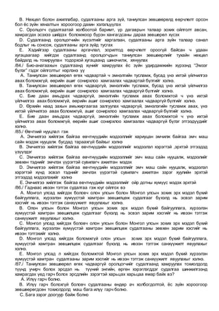 B. Нөхцөл болон ажиллабар, судалгааны арга зүй, таниулсан зөвшөөрөлд өөрчлөлт орсон
бол ёс зүйн хяналтын хороогоор дахин хэлэлцүүлэх
C. Оролцогч судалгаатай холбоотой баримт, үр дагаврын талаар зохих ойлголт авсан,
хамрагдах эсэхээ шийдэх боломжоор бүрэн хангагдсаны дараа зөвшөрөл хүсэх
D. Судалгаанд оролцогчийн хүсэлтийг харгалзан, судалгааны арга зүйн талаар санал
бодлыг нь сонсож, судалгааны арга зүйд тусгах
E. Хэдийгээр судалгааны аргачлал, зорилтод өөрчлөлт ороогүй байсан ч удаан
хугацаагаар хийгдэх судалгаанд оролцогчдын таниулсан зөвшөөрлийг тухайн нөхцөл
байдалд нь тохируулан тодорхой хугацаанд шинэчилж, хянуулах
/84./ Био-анагаахын судалгаанд хүнийг хамруулах ёс зүйн удирдамжийн хүрээнд “Эмзэг
бүлэг” гэдэг ойлголтыг нэрлэнэ үү
A. Таниулсан зөвшөөрөл өгөх чадвартай ч эмнэлгийн тусламж, бусад үнэ ихтэй үйлчилгээ
авах боломжгүй, өөрийн ашиг сонирхлоо хамгаалах чадвартай бүлгийг хэлнэ.
B. Таниулсан зөвшөөрөл өгөх чадваргүй, эмнэлгийн тусламж, бусад үнэ ихтэй үйлчилгээ
авах боломжгүй, өөрийн ашиг сонирхлоо хамгаалах чадваргүй бүлгийг хэлнэ.
C. Бие даан амьдрах чадваргүй, эмнэлгийн тусламж авах боломжтой ч үнэ ихтэй
үйлчилгээ авах боломжгүй, өөрийн ашиг сонирхлоо хамгаалах чадваргүй бүлгийг хэлнэ.
D. Өрхийн наад захын амьжиргаагаа залгуулах чадваргүй, эмнэлэгийн тусламж авах, үнэ
ихтэй үйлчилгээ авах боломжгүй, ашиг сонирхлоо хамгаалах чадваргүй бүлгийг хэлнэ.
E. Бие даан амьдрах чадваргүй, эмнэлгийн тусламж авах боломжтой ч үнэ ихтэй
үйлчилгээ авах боломжгүй, өөрийн ашиг сонирхлоо хамгаалах чадваргүй бүлэг этгээдүүдийг
хэлнэ.
/85./ Өвчтний нууцлал гэж
A. Эмчилгээ хийлгэж байгаа өвчтнүүдийн мэдээллийг хариуцан эмчилж байгаа эмч маш
сайн мэдэж нууцалж бусдад тараахгүй байхыг хэлнэ
B. Эмчилгээ хийлгэж байгаа өвчтнүүдийн мэдээллийг мэдээлэл хэрэгтэй ,эрхтэй этгээдэд
үзүүлдэг
C. Эмчилгээ хийлгэж байгаа өвчтнүүдийн мэдээллийг эмч маш сайн нууцалж, мэдээлийг
зөвхөн тэднийг эмчлэх үүрэгтэй сувилагч ажилтан мэдэх
D. Эмчилгээ хийлгэж байгаа өвчтнүүдийн мэдээллийг эмч маш сайн нууцалж, мэдээлэл
хэрэгтэй хүнд эсвэл тэднийг эмчлэх үүрэгтэй сувилагч ажилтан зэрэг хуулийн эрхтэй
этгээдэд мэдээлэхийг хэлнэ
E. Эмчилгээ хийлгэж байгаа өвчтнүүдийн мэдээллийг ойр дотны хүмүүс мэдэх эрхтэй
/86./ Гаднаас ивээн тэтгэх судалгаа гэж юуг ойлгох вэ
A. Монгол улсад хийгдэх боловч олон улсын болон Монгол улсын зохих эрх мэдэл бүхий
байгууллага, хүрээлэн хүмүүстэй хамтран зөвшилцөж судалгааг бүхэлд нь эсвэл зарим
хэсгийг нь ивээн тэтгэж санхүүжилт явуулахыг хэлнэ.
B. Олон улсын болон Монгол улсын зохих эрх мэдэл бүхий байгууллага, хүрээлэн
хүмүүстэй хамтран зөвшилцөж судалгааг бүхэлд нь эсвэл зарим хэсгийг нь ивээн тэтгэж
санхүүжилт явуулахыг хэлнэ.
C. Монгол улсад хийгдэх боловч олон улсын болон Монгол улсын зохих эрх мэдэл бүхий
байгууллага, хүрээлэн хүмүүстэй хамтран зөвшилцөж судалгааны зөвхөн зарим хэсгийг нь
ивээн тэтгэхийг хэлнэ.
D. Монгол улсад хийгдэх боломжгүй олон улсын зохих эрх мэдэл бүхий байгууллага,
хүмүүстэй хамтран зөвшилцөж судалгааг бүхэлд нь ивээн тэтгэж санхүүжилт явуулахыг
хэлнэ.
E. Монгол улсад л хийгдэх боломжтой Монгол улсын зохих эрх мэдэл бүхий хүрээлэн
хүмүүстэй хамтран судалгааны зарим хэсгийг нь ивээн тэтгэж санхүүжилт явуулахыг хэлнэ.
/87./ Таниулсан зөвшөөрөл өгөх чадваргүй оролцогчийг судалгаанд хамруулах тохиолдолд
түүнд учирч болох эрсдэл нь түүний энгийн, өргөн хэрэглэгддэг судалгаа шинжилгээнд
хамрагдах үед гарч болох эрсдлийн зэрэгтэй харьцах харьцаа ямар байх вэ?
A. Илүү гарч болно.
B. Илүү гарч болохгүй боловч судалгааны өндөр ач холбогдолтой, ёс зүйн хороогоор
зөвшөөрөгдсөн тохиолдолд маш бага илүү гарч болно.
C. Бага зэрэг доогуур байж болно
 