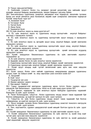 D. Тэнцүү харьцаатай байна
E. Байгалийн голомтот болон гоц халдварт өвчний дэгдэлтийн үед нийгмийн эрүүл
мэндийн аюулгүй байдалд заналхийлэхүйц нөхцөл байдлын үед илүү байна.
/88./ Био-анагаахын судалгаанд таниулсан зөвшөөрөл өгөх чадваргүй, эмнэлгийн тусламж
бусад үнэ ихтэй үйлчилгээ авах боломжгүй, өөрийн ашиг сонирхолоо хамгаалах чадваргүй
бүлгийг ямар бүлэг гэдэг вэ?
A. Халамжит бүлэг
B. Тэтгэмжит бүлэг
C. Тусгай бүлэг
D. Эмзэг бүлэг
E. Чадамжгүй бүлэг
/89./ Ёс зүйн хяналтын хороо нь ямар үүрэгтэй вэ?
A. Ёс зүйн хяналтын хороо нь судалгааны явцад оролцогчийн аюулгүй байдалыг
хангахад л хариуцлага хүлээнэ.
B. Ёс зүйн хяналтын хороо нь судалгаанд оролцогчийн эрүүл мэндэд л хариуцлага
хүлээнэ
C. Ёс зүйн хяналтын хороо нь иргэдийн эрүүл мэнд, аюулгүй байдал, эрхийг хамгаалах
хариуцлага хүлээнэ.
D. Ёс зүйн хяналтын хороо нь судалгаанд оролцогчийн эрүүл мэнд, аюулгүй байдал,
эрхийг хамгаалах хариуцлага хүлээнэ.
E. Ёс зүйн хяналтын хороо нь судалгаанд оролцогчийн эрхийг хамгаалах асуудалд
хариуцлага хүлээнэ.
/90./ Хүнийг хамруулсан биоанагаахын судалгааны ёс зүйн зөвтгөлийн зорилгыг
тодорхойлно уу.
A. Ёс зүйн хяналтыг хангах зорилготой.
B. Эрдмийн зөвлөл болон ёс зүйн хяналтыг хангах зорилготой.
C. Судалгаанд оролцогчийн эрүүл мэнд, аюулгүй байдал, эрхийг хамгаалах зорилготой.
D. Судалгаанд оролцогчийн аюулгүй байдал, эрхийг хамгаалах зорилготой.
E. Хүний эрүүл мэндэд ашиг тустай эмчилгээний шинэ арга зам нээж илрүүлэх
зорилготой.
/91./ Бүлэг хүмүүс болон олон нийтийг судалгаанд хамруулахаар урихдаа судлагааны
эрсдэл, ашиг тус хоёрын алийг нь илүү харгалзан үзэж сонговол зохих вэ?
A. Эрсдэлийг
B. Ашиг тусыг
C. Тэнцвэртэй авч үзэх
D. Зөвхөн шинжлэх ухаанч чанарыг
E. Зөв хариулт байхгүй
/92./ Гадны хандивлагчтай хамтарсан судалгаанд ивээн тэтгэгч болон судлаач нарын
дэвшүүлж буй биоангаахын судалгааны төсөл нь ёс зүйн ямар үүрэг хүлээх бэ?
A. Бие даасан, чадварлаг ёс зүйн хяналтын хороог байгуулах судалгааны чадавхийг
бэхжүүлэх ёс зүйн үүрэг хүлээнэ.
B. Төсөл боловсруулах, гүйцэтгэх болон судалгааны явцад хяналт тавих чадавхийг буй
болгож сайжруулахад үр ашигтай оролцох ёс зүйн үүрэг хүлээнэ.
C. Гүйцэтгэх, ёс зүйн болон судалгааны явцад хяналт тавих чадавхийг буй болгож
сайжруулахад үр ашигтай оролцох ёс зүйн үүрэг хүлээнэ.
D. Эрүүл мэндийн тусламж болон биоангаахын судалгаанд зохистой технологи нэвтрүүлж
хөгжүүлэх ёс зүйн үүрэг хүлээнэ.
E. Эмч, мэргэжилтэн, судлаач шаардлагатай хүний нөөцийг бэлтгэж сургах ёс зүйн үүрэг
хүлээнэ.
/93./ Хүнийг хамруулсан биоанагаахын судалгааны ёс зүйн зөвтгөлийн зорилго юу вэ
A. Хүнийг хамруулсан биоанагаахын судалгааны ёс зүйн зөвтгөл нь хүний генд ашиг
тустай шинэ арга зам нээж илрүүлэх зорилготой
B. Хүнийг хамруулсан биоанагаахын судалгааны ёс зүйн зөвтгөл нь хүний удамшлын
тухай мэдээллийг илрүүлэх зорилготой
 