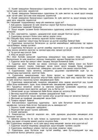 C. Хүнийг хамруулсан биоанагаахын судалгааны ёс зүйн зөвтгөл нь амьд биетэнд ашиг
тустай шинэ арга нээх зорилготой
D. Хүнийг хамруулсан биоанагаахын судалгааны ёс зүйн зөвтгөл нь хүний эрүүл мэндэд
ашиг тустай шинэ арга зам нээж илрүүлэх зорилготой
E. Хүнийг хамруулсан биоанагаахын судалгааны ёс зүйн зөвтгөл нь эрүүл мэндэд тустай
шинэ арга илрүүлэх зорилготой
/94./ Чадавхийг тодорхойлоход ямар үйл ажиллагаа ордог вэ?
1. Бие даасан, чадварлаг ёс зүйн хяналтын хороог буй болгож бэхжүүлэх
2. Судалгааны чадавхийг бэхжүүлэх
3. Эрүүл мэдийн тусламж болон биоанагаахын судалгаанд зохистой технологи нэвтрүүлж
хөгжүүлэх
4. Эмч , мэргэжилтэн, судлаач, шаардлагатай хүний нөөцийг бэлтгэж сургах
5. Судалгаанд оролцогч болон олон нийтэд мэдлэг олгох
/95./ Плацебо буюу хоосон эмчилгээ хэрэглэж болох тохиолдлууд
1. Тухайн судалгааг гүйцэтгэхэд батлагдсан үр дүнтэй ажилбар байхгүй байх
2. Судалгаанд оролцогсод батлагдсан үр дүнтэй ажиллабарыг хийлгүүлэхэд тур зуурын
таагүй байдал, зовиур үүсгэвэл
3. Судалгаанд батлагдсан үр дүнтэй ажилбар хэрэглэсэн ч үр дүн өгөхгүй бол плацебо
буюу хоосон эмчилгээ хэрэглэх нь оролцогчдод илүү эрсдэл үүсгэхгүй
4. Үр дүнтэй өөр сонголт байх
5. Илүү их эрсдэл үүсгэх
/96./ Эмэг бүлгийн хүмүүсийг судалгаанд хамруулахын тулд судлаач ямар шаардлагыг
бүелүүлсэнээ ёс зүйн хяналтын хороонд танилцуулах зарчмыг баримтлах ёстой вэ?
1. Судалгаа эмзэг бус хүмүүст ижил түвшинд явагдах боломжгүй байх;
2. Судалгаа эмзэг бүлгийн хүн амаас сонгогдон оролцож байгаа эсвэл энэ бүлэгт
хамаардаг хүмүүст онцлон тохиолддог өвчин эсвэл эрүүл мэндийн бусад асуудлын
оношилгоо, эмчилгээ, сэргийлэлтийг сайжруулах арга замыг олж авахыг зорьсон байх;
3. Судалгаанаас гарах эмчилгээ, оношилгоо, урьдчилан сэргийлэлтийн ашиг тус нь
оролцогчдод хүртээмжтэй, нээлттэй байх;
4. Судалгаанд хамрагдсанаар гарч болох эрсдэл нь тэдний хийлгүүлдэг энгийн
ажиллабар, шинжилгээний эрсдэлээс илүүгүй байх, хэрвээ бага зэрэг илүү гарсан бол тэр нь
ёс зүйн хяналтын хороогоор хүлээн зөвшөөрөгдсөн байх;
5. Судалгаанд хамрагдагчийн таниулсан зөвшөөрөл өгөх чадвар хангалтгүй үед түүний
албан ёсны халамжлагч, хууль ёсны төлөөлөгчийн зөвшөөрлийг давхар авах
/97./ Туршилтын эмчилгээг зовлонг нь нимгэлэх яаралтай тусламжийн зорилгоор зохих
зөвшөөрөл авахаас өмнө хэрэглэх шалгуурт аль нь багтах вэ?
1. Эмчилгээний үр дүн тааламжтай байж болох зарим нэг нотолгоо байх
2. Өвчтөнд яаралтай эмнэлгийн тусламж шаардлагатай байх
3. Тухайн эмчилгээтэй тэнцэх эсвэл түүнээс илүү үр дүнтэй ямар нэг эмчилгээ байхгүй
4. Өвчтөний ар гэрийхний зөвшөөрлийг авсан байх
5. Тохирох хариулт байхгүй
/98./ Био-анагаахын судалгаанд судалгааны арга зүйн баталгааг хангах арга замыг
нарийвчлан тусгасан байх ёстой. Эдгээрээс аль нь хамаарах вэ?
1. Зорилго, хүнийг хамруулах шаардлага;
2. Мэдэгдэж буй эрсдэл түүнээс зайлсхийх;
3. Хүнийг хамгаалах;
4. Хамрагдагсад зохистой мэдээлэл авч, сайн дураараа урьдчилан зөвшөөрөл өгөх
баталгааг хангах;
5. Шинжлэх ухааны ба ёс зүйн талаас нь судлаачаас хараат бус, зохих хууль ёсны нэг
буюу хэд хэдэн этгээдээр заавал үнэлгээ өгүүлсэн байх;
/99./ Судалгааны хандивлагч нь ёс зүйн хувьд ямар нөхцөлийг хангаж өгөх үүрэгтэй вэ?
1. Судалгааг аюулгүй явуулахад шаардагдах эрүүл мэндийн тусламж үзүүлэх
2. Судалгааны ажилбарын улмаас гэмтсэн үед зохих хохирлыг нөхөх
3. Судалгааны дүнд бүтээсэн ашиг тустай ажилбар, шинэ бүтээгдэхүүнийг хүн амд
хүртээмжтэй болгох үйлчилгээ үзүүлэх
 