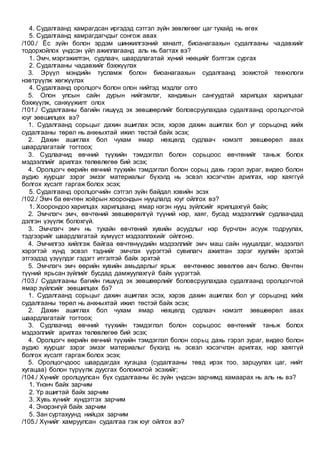 4. Судалгаанд хамрагдсан иргэдэд сэтгэл зүйн зөвлөгөөг цаг тухайд нь өгөх
5. Судалгаанд хамрагдагчдыг сонгож авах
/100./ Ёс зүйн болон эрдэм шинжилгээний хяналт, биоанагаахын судалгааны чадавхийг
тодорхойлох үндсэн үйл ажиллагаанд аль нь багтах вэ?
1. Эмч, мэргэжилтэн, судлаач, шаардлагатай хүний нөөцийг бэлтгэж сургах
2. Судалгааны чадавхийг бэхжүүлэх
3. Эрүүл мэндийн тусламж болон биоанагаахын судалгаанд зохистой технологи
нэвтрүүлж хөгжүүлэх
4. Судалгаанд оролцогч болон олон нийтэд мэдлэг олго
5. Олон улсын сайн дурын нийгэмлэг, хандивын сангуудтай харилцах харилцааг
бэхжүүлж, санхүүжилт олох
/101./ Судалгааны багийн гишүүд эх зөвшөөрлийг боловсруулахдаа судалгаанд оролцогчтой
юуг зөвшилцөх вэ?
1. Судалгаанд сорьцыг дахин ашиглах эсэх, хэрэв дахин ашиглах бол уг сорьцонд хийх
судалгааны төрөл нь анхныхтай ижил төстэй байх эсэх;
2. Дахин ашиглах бол чухам ямар нөхцөлд судлаач нэмэлт зөвшөөрөл авах
шаардлагатайг тогтоох;
3. Судлаачид өвчний түүхийн тэмдэглэл болон сорьцоос өвчтөнийг таньж болох
мэдээллийг арилгах төлөвлөгөө бий эсэх;
4. Оролцогч өөрийн өвчний түүхийн тэмдэглэл болон сорьц дахь гэрэл зураг, видео болон
аудио хуурцаг зэрэг эмзэг материалыг бүхэлд нь эсвэл хэсэгчлэн арилгах, нэр хаяггүй
болгох хүсэлт гаргаж болох эсэх;
5. Судалгаанд оролцогчийн сэтгэл зүйн байдал хэвийн эсэх
/102./ Эмч ба өвчтөн хоёрын хоорондын нууцлалд юуг ойлгох вэ?
1. Хоорондоо харилцах харилцаанд ямар нэгэн нууц зүйлсийг ярилцахгүй байх;
2. Эмчлэгч эмч, өвчтөний зөвшөөрөлгүй түүний нэр, хаяг, бусад мэдээллийг судлаачдад
дэлгэн үзүүлж болохгүй.
3. Эмчлэгч эмч нь тухайн өвчтөний хувийн асуудлыг нэр бүрчлэн асууж тодруулах,
тэдгээрийг шаардлагатай хүмүүст мэдээллэхийг ойлгоно.
4. Эмчилгээ хийлгэж байгаа өвчтөнүүдийн мэдээллийг эмч маш сайн нууцалдаг, мэдээлэл
хэрэгтэй хүнд эсвэл тэднийг эмчлэх үүрэгтэй сувилагч ажилтан зэрэг хуулийн эрхтэй
этгээдэд үзүүлдэг гэдэгт итгэлтэй байх эрхтэй
5. Эмчлэгч эмч өөрийн хувийн амьдарлыг ярьж өвчтөнөөс зөвөлгөө авч болно. Өвчтөн
түүний ярьсан зүйлийг бусдад дамжуулахгүй байх үүрэгтэй.
/103./ Судалгааны багийн гишүүд эх зөвшөөрлийг боловсруулахдаа судалгаанд оролцогчтой
ямар зүйлсийг зөвшилцөх бэ?
1. Судалгаанд сорьцыг дахин ашиглах эсэх, хэрэв дахин ашиглах бол уг сорьцонд хийх
судалгааны төрөл нь анхныхтай ижил төстэй байх эсэх;
2. Дахин ашиглах бол чухам ямар нөхцөлд судлаач нэмэлт зөвшөөрөл авах
шаардлагатайг тогтоох;
3. Судлаачид өвчний түүхийн тэмдэглэл болон сорьцоос өвчтөнийг таньж болох
мэдээллийг арилгах төлөвлөгөө бий эсэх;
4. Оролцогч өөрийн өвчний түүхийн тэмдэглэл болон сорьц дахь гэрэл зураг, видео болон
аудио хуурцаг зэрэг эмзэг материалыг бүхэлд нь эсвэл хэсэгчлэн арилгах, нэр хаяггүй
болгох хүсэлт гаргаж болох эсэх;
5. Оролцогчдоос шаардагдах хугацаа (судалгааны төвд ирэх тоо, зарцуулах цаг, нийт
хугацаа) болон түрүүлж дуусгах боломжтой эсэхийг;
/104./ Хүнийг оролцуулсан бүх судалгааны ёс зүйн үндсэн зарчимд хамаарах нь аль нь вэ?
1. Үнэнч байх зарчим
2. Үр ашигтай байх зарчим
3. Хувь хүнийг хүндэтгэх зарчим
4. Энэрэнгүй байх зарчим
5. Зан суртахуунд нийцэх зарчим
/105./ Хүнийг хамруулсан судалгаа гэж юуг ойлгох вэ?
 