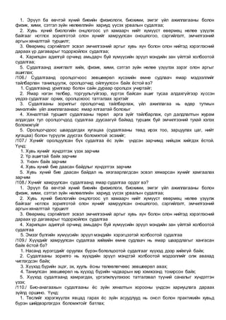 1. Эрүүл ба өвчтэй хүний биеийн физиологи, биохими, эмгэг үйл ажиллагааны болон
физик, хими, сэтгэл зүйн нөлөөллийн хариуд үүсэх урвалын судалгаа;
2. Хувь хүний биологийн онцлогоос үл хамаарч нийт хүмүүст өвөрмөц нөлөө үзүүлж
байгааг нотлох зорилготой олон хүнийг хамруулсан оношлогоо, сэргийлэлт, эмчилгээний
аргын хяналттай туршилт;
3. Өвөрмөц сэргийлэлт эсвэл эмчилгээний аргыг хувь хүн болон олон нийтэд хэрэглэсний
дараах үр дагаварыг тодорхойлох судалгаа;
4. Харилцан адилгүй орчинд амьдарч буй хүмүүсийн эрүүл мэндийн зан үйлтэй холбоотой
судалгаа;
5. Судалгаанд ажиглалт хийх, физик, хими, сэтгэл зүйн нөлөө үзүүлэх зэрэг олон аргыг
ашиглах;
/106./ Судалгаанд оролцогчоос зөвшөөрөл хүсэхийн өмнө судлаач ямар мэдээллийг
тайлбарлан танилцуулж, оролцогчид ойлгуулсон байх ёстой вэ?
1. Судалгаанд урилгаар болон сайн дураар оролцох учиртайг;
2. Ямар нэгэн төлбөр, торгуульгүйгээр, хүртэх байсан ашиг тусаа алдахгүйгээр хүссэн
үедээ судалгааг орхих, оролцохоос татгалзах эрхтэйг
3. Судалгааны зорилгыг оролцогчид тайлбарлаж, үйл ажиллагаа нь өдөр тутмын
эмнэлгийн үйл ажиллагаанаас ямар ялгаатай болохыг
4. Хяналттай туршилт судалгааны төрөл арга зүйг тайлбарлаж, сул далдлалтын журам
алдагдах тул оролцогчдод судалгаа дуусаагүй байхад туршиж буй эмчилгээний тухай хэлэх
боломжгүйг
5. Оролцогчдоос шаардагдах хугацаа (судалгааны төвд ирэх тоо, зарцуулах цаг, нийт
хугацаа) болон түрүүлж дуусгах боломжтой эсэхийг;
/107./ Хүнийг оролцуулсан бүх судалгаа ёс зүйн үндсэн зарчимд нийцэж хийгдэх ёстой.
Үүнд:
1. Хувь хүнийг хүндэтгэж үзэх зарчим
2. Үр ашигтай байх зарчим
3. Үнэнч байх зарчим
4. Хувь хүний бие даасан байдлыг хүндэтгэх зарчим
5. Хувь хүний бие даасан байдал нь хязгаарлагдсан эсвэл хямарсан хүнийг хамгаалах
зарчим
/108./ Хүнийг хамруулсан судалгаанд ямар судалгаа ордог вэ?
1. Эрүүл ба өвчтэй хүний биеийн физиологи, биохими, эмгэг үйл ажиллагааны болон
физик, хими, сэтгэл зүйн нөлөөллийн хариуд үүсэх урвалын судалгаа;
2. Хувь хүний биологийн онцлогоос үл хамаарч нийт хүмүүст өвөрмөц нөлөө үзүүлж
байгааг нотлох зорилготой олон хүнийг хамруулсан оношлогоо, сэргийлэлт, эмчилгээний
аргын хяналттай туршилт
3. Өвөрмөц сэргийлэлт эсвэл эмчилгээний аргыг хувь хүн болон олон нийтэд хэрэглэсний
дараах үр дагаварыг тодорхойлох судалгаа
4. Харилцан адилгүй орчинд амьдарч буй хүмүүсийн эрүүл мэндийн зан үйлтэй холбоотой
судалгаа
5. Эмзэг бүлгийн хүмүүсийн эрүүл мэндийн хэрэгцээтэй холбоотой судалгаа
/109./ Хүүхдийг хамруулсан судалгаа хийхийн өмнө судлаач нь ямар шаардлагыг хангасан
байх ёстой бэ?
1. Насанд хүрэгсдийг оруулах бүрэн бололцоотой судалгааг хүүхэд дээр хийхгүй байх;
2. Судалгааны зорилго нь хүүхдийн эрүүл мэндтэй холбоотой мэдээллийг олж авахад
чиглэгдсэн байх;
3. Хүүхэд бүрийн эцэг, эх, хууль ёсны төлөөлөгчөөс зөвшөөрөл авах;
4. Таниулсан зөвшөөрөл нь хүүхэд бүрийн чадварын хир хэмжээнд тохирсон байх;
5. Хүүхэд судалгаанд хамрагдах, үргэлжлүүлэхээс татгалзвал түүний саналыг хүндэтгэн
үзэх;
/110./ Био-анагаахын судалгааны ёс зүйн хяналтын хорооны үндсэн хариуцлага дараах
зүйлд оршино. Үүнд:
1. Төслийг хэрэгжүүлэх явцад гарах ёс зүйн асуудлууд нь онол болон практикийн хувьд
бүрэн шийдвэрлэгдэх боломжтойг батлах;
 