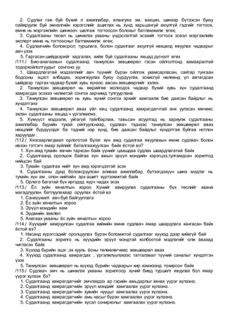 2. Судлах гэж буй бүхий л ажиллабар, ялангуяа эм, вакцин, шинээр бүтээсэн буюу
сайжруулж буй эмнэлгийн хэрэгслийг ашиглах нь хүнд харьцангуй аюулгүй гэдгийг тогтоох,
өмнө нь мэргэжлийн шинжээч шалгаж тогтоосон болохыг батламжилж өгөх;
3. Судалгааны төсөл нь шинжлэх ухааны үндэслэлтэй эсэхийг тогтоох эсвэл мэргэжлийн
эксперт өмнө нь тогтоосныг батламжилж өгөх;
4. Судлаачийн боловсрол, туршлага, болон судалгааг аюулгүй нөхцөлд явуулах чадварыг
авч үзэх
5. Гаргасан шийдвэрийг хадгалах, хийж буй судалгааны явцад дүгнэлт өгөх
/111./ Био-анагаахын судалгаанд таниулсан зөвшөөрөл гэсэн ойлголтонд хамааралтай
тодорхойлолтуудыг сонгоно уу.
1. Шаардлагатай мэдээллийг авч түүнийг бүрэн ойлгож ухамсарласан, сайтар тунгаан
бодсоны эцэст албадах, зоригжуулах буюу сүрдүүлэх, зохисгүй нөлөөнд үл автагдсан
шийдвэр гаргах чадвар бүхий хувь хүнээс авсан зөвшөөрлийг хэлнэ.
2. Таниулсан зөвшөөрөл нь өөрийгөө жолоодох чадвар бүхий хувь хүн судалгаанд
хамрагдах эсэхээ чөлөөтэй сонгох зарчимд тулгуурлана
3. Таниулсан зөвшөөрөл нь хувь хүний сонгох эрхийг хамгаалж бие даасан байдлыг нь
хүндэтгэнэ
4. Таниулсан зөвшөөрөл авах үйл явц судалгаанд хамрагдагчтай анх уулзсан мөчөөс
эхлэн судалгааны явцад ч үргэлжилнэ.
5. Хүмүүст мэдээлж, уйгагүй тайлбарлаж, тавьсан асуултад нь хариулж судалгааны
ажиллабар бүрийн тухай ойлгуулснаар, судлаач тэднээс таниулсан зөвшөөрөл авах
нөхцлийг бүрдүүлдэг ба тэдний нэр хүнд, бие даасан байдлыг хүндэтгэж буйгаа нотлон
харуулдаг.
/112./ Хязгаарлагдмал орлоготой бүлэг хүн амд судалгаа явуулахын өмнө судлаач болон
ивээн тэтгэгч ямар зүйлийг баталгаажуулсан байх ёстой вэ?
1. Хүн амд тухайн өвчин тархсан байх үүнийг цаашдаа судлах шаардлагатай байх
2. Судалгаанд оролцож байгаа хүн амын эрүүл мэндийн хэрэгцээ,тулгамдсан зорилтод
нийцсэн бай
3. Тухайн судалгаа нийт хүн амд хэрэгцээтэй эсэх
4. Судалгааны дунд боловсруулсан аливаа ажиллабар, бүтээгдэхүүн шинэ мэдлэг нь
тухайн хүн ам , олон нийтийн эрх ашигт хүртээмжтэй байх
5. Орлого багатай бүх иргэдэд хүрч чадах эсэх
/113./ Ёс зүйн хяналтын хороо Хүнийг хамруулах судалгааны бүх төслийг хаана
магадлуулан батлуулахаар оруулах ёстой вэ
1. Санхүүжилт авч буй байгууллага
2. Ёс зүйн хяналтын хороо
3. Эрүүл мэндийн яам
4. Эрдмийн зөвлөл
5. Анагаах ухааны ёс зүйн хяналтын хороо
/114./ Хүүхдийг хамруулсан судалгаа хийхийн өмнө судлаач ямар шаардлага хангасан байх
ёстой вэ?
1. Насанд хүрэгсэдийг оролцуулах бүрэн боломжтой судалгааг хүүхэд дээр хийхгүй бай
2. Судалгааны зорилго нь хүүхдийн эрүүл мэндтэй холбоотой мэдлэгийг олж авахад
чиглэсэн байх
3. Хүүхэд бүрийн эцэг ,эх хууль ёсны төлөөлөгчөөс зөвшөөрөл авах
4. Хүүхэд судалгаанд хамрагдах , үргэлжлүүлэхээс татгалзвал түүний саналыг хүндэтгэн
үзэх
5. Таниулсан зөвшөөрөл нь хүүхэд бүрийн чадварын хир хэмжээнд тохирсон байх
/115./ Судлаач эмч нь шинжлэх ухааны зорилгоор хүний биед туршилт явуулах бол ямар
үүрэг хүлээх бэ?
1. Судалгаанд хамрагдагчийг эмчлэхдээ ар гэрийн амьдарлыг хянах үүрэг хүлээнэ.
2. Судалгаанд хамрагдагчийн эрүүл мэндийг хамгаалах үүрэг хүлээнэ.
3. Судалгаанд хамрагдагчийн хувийн нууцыг хамгаалах үүрэг хүлээнэ.
4. Судалгаанд хамрагдагчийн амь насыг бүрэн хамгаалах үүрэг хүлээнэ.
5. Судалгаанд хамрагдагчийн хүсэл сонирхолыг хамгаалах үүрэг хүлээнэ.
 