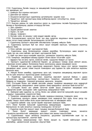 /116./ Судалгааны багийн гишүүд эх зөвшөөрлийг боловсруулахдаа судалгаанд оролцогчтой
юуг зөвшилцөх вэ?
1. Ххийгдэх бүх сорилын жагсаалт
2. Давтамж тун хэмжээ
3. Хоцорсон оролцогчдыг судалгаанд үргэлжлүүлэн оруулах эсэх
4. Туршилтын зүйл оролцогчдод ямар хэлбэрээр,хэрхэн олгох,бүртгэх, хянах
5. Туршилтын хугацаа
/117./ Анагаах ухааны ёс зүйн хяналтын хороо нь судалгааны төслийн бүрэлдэхүүнтэй байх
бөгөөд уг бүрэлдэхүүнд дараах этгээдүүд багтана.
1. Эмч, сувилагч
2. Эрдэм шинжилгээний ажилтан
3. Хуульч, ёс зүйч
4. Шашны төлөөлөгч
5. Нутгийн соёл, ёс заншлыг сайн мэддэг жирийн иргэд
/118./ Хязгаарлагдмал орлогтой бүлэг хүн амд судалгаа явуулахын өмнө судлаач болон
ивээн тэтгэгч ямар зүйлсийг баталгаажуулах ёстой бэ?
1. Судалгаанд оролцогч хүмүүсийн амьжиргааны түвшинд нийцсэн байх;
2. Судалгаанд оролцож буй хүн амын эрүүл мэндийн хэрэгцээ, тулгамдсан зорилтод
нийцсэн байх;
3. Олон нийтийн эрх ашигт хүртээмжтэй байх;
4. Судалгааны дүнд боловсруулсан аливаа ажиллбар, бүтээгдэхүүн, шинэ мэдлэг нь
тухайн хүн ам, олон нийтийн эрх ашигт хүртээмжтэй байх;
5. Нийт хүн амын эрүүл мэндийн хэрэгцээ, тулгамдсан зорилтод нийцсэн байх;
/119./ Таниулсан зөвшөөрөл авахад судлаач болон ивээн тэтгэгчийн үүрэг
1. Шударга бус ов заль гаргах, зохисгүй нөлөө, сүрдүүлэх байдал үл гаргах;
2. Оролцогч судалгаатай холбоотой баримт, үр дагаврын талаар зохих ойлголт авсан,
хамрагдах эсэхээ шийдэх боломжоор бүрэн хангагдсаны дараа зөвшөөрөл хүсэх;
3. Ерөнхий журмын дагуу судалгаанд хамрагдагч бүрээс гарын үсэг зурсан таниулсан
зөвшөөрөл авах, үүнээс гажих онцгой тохиолдлын үед судлаач ёс зүйн хяналтын хорооны
баталгаа авах
4. Нөхцөл болон ажилбар, судалгааны арга зүй, таниулсан зөвшөөрөлд өөрчлөлт орсон
бол ёс зүйн хяналтын хороогоор дахин хэлэлцүүлэх
5. Хэдийгээр судалгааны аргачлал, зорилтод өөрчлөлт ороогүй байсан ч удаан
хугацаагаар хийгдэх судалгаанд оролцогчдын таниулсан зөвшөөрлийг тухайн нөхцөл
байдалд нь тохируулан тодорхой хугацаанд шинэчилж, хянуулах;
/120./ Сэтгэцийн болон зан үйлийн эмгэгийн улмаас таниулсан зөвшөөрөл өгөх чадваргүй
хүний судалгаанд хамруулахын өмнө судлаач ямар шаардлагыг хангасан байх ёстой бэ?
1. Сэтгэцийн болон зан үйлийн эмгэгтэй хүнийг эрүүл (таниулсан зөвшөөрөл өгөх
чадвартай) хүнийг оролцуулан хийх судалгаанд хамруулахгүй байх;
2. Зайлшгүй хийх судалгаа нь сэтгэц болон зан үйлийн эмгэгтэй хүмүүсийн эрүүл мэндийн
асуудлыг тодорхойлох зорилготой байх;
3. Таниулсан зөвшөөрлийг хувь хүн бүрийн чадварын хэмжээнд тохируулж авах;
4. Судалгаанд оролцогч өөрөө зөвшөөрөл өгөх чадваргүй бол хууль ёсны дагуу гэр
бүлийн гишүүн эсвэл албан ёсны асран хамгаалагчаас нь зөвшөөрөл авах;
5. Судалгаа хийхийн тулд тусгай нарийн мэргэжил эзэмшсэн байх;
/121./ Эмзэг бүлгийн хүмүүсийг судаалгаанд хамруулахдаа судлаач ямар шаардлага
биелүүлснээ ёс зүйн хяналтын хороонд танилцуулах ёстой вэ?
1. Судалгаа эмзэг бус хүмүүст ижил түвшинд явагдах боломжгүй байх
2. Эмзэг бүлэгт хамаардаг хүмүүст онцлон тохиолддог өвчин, эмчилгээ
оношлогоо,сэргийлэлтийг сайжруулах арга замыг олж авахыг зорьсон байх
3. Судалгаанаас гарах эмчилгээ оношлогоо, урьдчилан сэргийлэлтийн ашиг тус нь
оролцогчдод хүртээмжтэй , нээлтэй байх
4. Судалгаанд хамрагдсанаар гарч болох эрсдэл нь тэдний хийлгүүлдэг энгийн
ажиллабар, шинжилгээний эрсдэлээс илүүгүй байх
 