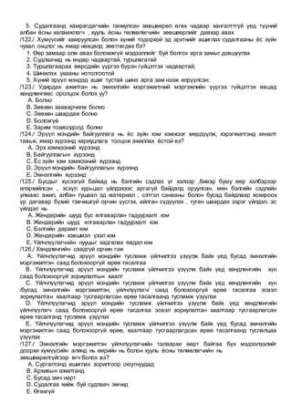 5. Судалгаанд хамрагдагчийн таниулсан зөвшөөрөл өгөх чадвар хангалттгүй үед түүний
албан ёсны халамжлагч , хууль ёсны төлөөлөгчийн зөвшөөрлийг давхар авах
/122./ Хүмүүсийг хамруулсан болон хүний тодорхой эд эрхтнийг ашиглах судалгааны ёс зүйн
чухал онцлог нь ямар нөхцөлд зөвтгөгдөх бэ?
1. Өөр замаар олж авах боломжгүй мэдээллийг буй болгох арга замыг дэвшүүлэх
2. Судлаачид нь өндөр чадвартай, туршлагатай
3. Туршлагаараа өөрсдийн үүргээ бүрэн гүйцэтгэх чадвартай;
4. Шинжлэх ухааны нотолгоотой
5. Хүний эрүүл мэндэд ашиг тустай шинэ арга зам нээж илрүүлсэн;
/123./ Удирдах ажилтан нь эмнэлгийн мэргэжилтний мэргэжлийн үүргээ гүйцэтгэх явцад
хөндлөнгөөс оролцож болох уу?
A. Болно
B. Зөвхөн зааварчилж болно
C. Зөвхөн шаардаж болно
D. Болохгүй
E. Зарим тохиолдолд болно
/124./ Эрүүл мэндийн байгууллага нь ёс зүйн хэм хэмжээг мөрдүүлж, хэрэгжилтэнд хяналт
тавьж, ямар хүрээнд хариуцлага тооцож ажиллах ёстой вэ?
A. Эрх хэмжээний хүрээнд
B. Байгууллагын хүрээнд
C. Ёс зүйн хэм хэмжээний хүрээнд
D. Эрүүл мэндийн байгууллагын хүрээнд
E. Эмнэлгийн хүрээнд
/125./ Бусдыг хүсээгүй байхад нь бэлгийн сэдлээ үг хэлээр ,биеэр буюу өөр хэлбэрээр
илэрхийлсэн , эсхүл хурьцал үйлдэхээс аргагүй байдалд оруулсан, мөн бэлгийн сэдлийн
улмаас ажил, албан тушаал эд материал , сэтгэл санааны болон бусад байдлаар хохироох
үр дагавар бүхий тэвчишгүй орчин үүсгэх, айлган сүдүүлэх , туган шаардах зэрэг үйлдэл, эс
үйлдэл нь
A. Жендерийн шууд бус ялгаварлан гадуурхалт юм
B. Жендерийн шууд ялгаварлан гадуурхалт юм
C. Бэлгийн дарамт юм
D. Жендерийн хэвшмэл үзэл юм
E. Үйлчлүүлэгчийн нууцыг хадгалах явдал юм
/126./ Хөндлөнгийн саадгүй орчин гэж
A. Үйлчлүүлэгчид эрүүл мэндийн тусламж үйлчилгээ үзүүлж байх үед бусад эмнэлгийн
мэргэжилтэн саад болохооргүй өрөө тасалгаа
B. Үйлчлүүлэгчид эрүүл мэндийн тусламж үйлчилгээ үзүүлж байх үед хөндлөнгийн хүн
саад болохооргүй зориулалтын хаалт
C. Үйлчлүүлэгчид эрүүл мэндийн тусламж үйлчилгээ үзүүлж байх үед хөндлөнгийн хүн
/бусад эмнэлгийн мэргэжилтэн, үйлчлүүлэгч/ саад болохооргүй өрөө тасалгаа эсвэл
зориулалтан хаалтаар тусгаарлагсан өрөө тасалгаанд тусламж үзүүлэх
D. Үйлчлүүлэгчид эрүүл мэндийн тусламж үйлчилгээ үзүүлж байх үед хөндлөнгийн
үйлчлүүлэгч саад болохооргүй өрөө тасалгаа эсвэл зориулалтан хаалтаар тусгаарлагсан
өрөө тасалганд тусламж үзүүлэх
E. Үйлчлүүлэгчид эрүүл мэндийн тусламж үйлчилгээ үзүүлж байх үед бусад эмнэлгийн
мэргэжилтэн саад болохооргүй өрөө, хаалтаар тусгаарлагдсан өрөө тасалгаанд туслалцаа
үзүүлэх
/127./ Эмнэлгийн мэргэжилтэн үйлчлүүлэгчийн талаархи өөрт байгаа бүх мэдээлээлийг
доорхи хүмүүсийн алинд нь өөрийн нь болон хууль ёсны төлөөлөгчийн нь
зөвшөөрөлгүйгээр өгч болох вэ?
A. Сургалтанд ашиглах зорилгоор оюутнуудад
B. Архивын ажилтанд
C. Бусад эмч нарт
D. Судалгаа хийж буй судлаач эмчид
E. Өгөхгүй
 
