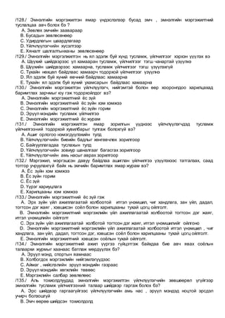 /128./ Эмнэлгийн мэргэжилтэн ямар үндэслэлээр бусад эмч , эмнэлгийн мэргэжилтний
туслалцаа авч болох бэ ?
A. Зөвлөх эмчийн заавараар
B. Бусадын зөвлөсөнөөр
C. Удирдлагын шаардлагаар
D. Үйлчлүүлэгчийн хүсэлтээр
E. Хяналт шалгалтынханы зөвлөсөнөөр
/129./ Эмнэлгийн мэргэлжилтэн нь ял эдэлж буй хүнд тусламж, үйлчилгээг хэрхэн үүүлэх вэ
A. Шүүхий шийдвэрээс үл хамааран тусламж, үйлчилгээг тэгш чанартай үзүүлнэ
B. Шүүхийн шийдвэрээс хамаарна, тусламж үйлчилгээг тэгш үзүүлэхгүй
C. Тухайн нөхцөл байдлаас хамаарч тодорхой үйлчилгээг үзүүлнэ
D. Ял эдэлж буй хүний өвчний байдлаас хамаарна
E. Тухайн ял эдэлж буй хүний ухамсарын байдлаас хамаарна
/130./ Эмнэлгийн мэргэжилтэн үйлчлүүлэгч, нийгэмтэй болон өөр хооронпдоо харилцахад
баримтлах зарчмыг юу гэж тодорхойлдог вэ?
A. Эмнэлгийн мэргэжилтний ёс зүй
B. Эмнэлгийн мэргэжилтний ёс зүйн хэм хэмжээ
C. Эмнэлгийн мэргэжилтний ёс зүйн горим
D. Эрүүл мэндийн тусламж үйлчилгээ
E. Эмнэлгийн мэргэжилтний ёс журам
/131./ Эмнэлгийн мэргэжилтэн ямар зорилгын үүднээс үйлчлүүлэгчдэд тусламж
үйлчилгээний тодорхой хувилбарыг тулгаж болохгүй вэ?
A. Ашиг орлогоо нэмэгдүүлэхийн тулд
B. Үйлчлүүлэгчийн биеийн бадлыг хөнгөвчлөх зорилгоор
C. Байгууллагадаа туслахын тулд
D. Үйлчлүүлэгчийн зовиур шаналгааг багасгах зорилгоор
E. Үйлчлүүлэгчийн амь насыг аврах зорилгоор
/132./ Мэргэжил, мэргэшсэн давуу байдлаа ашиглан үйлчилгээ үзүүлэхээс татгалзах, саад
тотгор учруулахгүй байх нь эмчийн баримтлах ямар журам вэ?
A. Ёс зүйн хэм хэмжээ
B. Ёс зүйн горим
C. Ёс зүй
D. Үүрэг хариуцлага
E. Харилцааны хэм хэмжээ
/133./ Эмнэлгийн мэргэжилтний ёс зүй гэж
A. Эрх зүйн үйл ажиллагаатай холбоотой итгэл үнэмшил, чиг хандлага, зан үйл, дадал,
тогтсон дэг жаяг , хэвшисэн соёл болон харилцааны тухай цогц ойлголт.
B. Эмнэлгийн мэргэжилтний мэргэжлийн үйл ажиллагаатай холбоотой тогтсон дэг жаяг,
итгэл үнэмшлийн ойлголт
C. Эрх зүйн үйл ажиллагаатай холботой тогтсон дэг жаяг, итгэл үнэмшилийг ойлгоно
D. Эмнэлгийн мэргэжилтний мэргэжлийн үйл ажиллагаатай холбоотой итгэл үнэмшил , чиг
хандлага, зан үйл, дадал, тогтсон дэг, хэвшсэн соёл болон харилцааны тухай цогц ойлголт.
E. Эмнэлгийн мэргэжилтний хэвшсэн соёлын тухай ойлголт.
/134./ Эмнэлгийн мэргэжилтний ажил үүргээ гүйцэтгэж байхдаа бие авч явах соёлын
талаархи журмыг хаанаас батлаж мөрдүүлэх бэ?
A. Эрүүл мэнд, спортын яамнаас
B. Холбогдох мэргэжлийн нийгэмлэгүүдээс
C. Аймаг , нийслэлийн эрүүл мэндийн газраас
D. Эрүүл мэндийн хөгжлийн төвөөс
E. Мэргэжлийн салбар зөвлөлөөс
/135./ Аль тохиолдлуудад эмнэлгийн мэргэжилтэн үйлчлүүлэгчийн зөвшөөрөл үгүйгээр
эмнэлгийн тусламж үйлчилгээний талаар шийдвэр гаргаж болох бэ?
A. Эрс шийдвэр гаргаагүйгээс үйлчлүүлэгчийн амь нас , эрүүл мэндэд ноцтой эрсдэл
учирч болзошгүй
B. Эмч өөрөө шийдсэн тохиолдолд
 