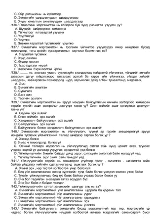 C. Ойр дотныхоны нь хүсэлтээр
D. Эмнэлгийн удирдлагуудын шаардлагаар
E. Хууль хяналтын ажилтнуудын шаардлагаар
/136./ Эмнэлгийн мэргэжилтэн нь ял эдэлж буй хүнд үйлчилгээ үзүүлэх үү?
A. Шүүхийн шийдвэрээс хамаарна
B. Үйлчилгээг ялгавартай үзүүлнэ
C. Үзүүлэхгүй
D. Үзүүлнэ
E. Зөвхөн яаралтай тусламжийг үзүүлнэ
/137./ Эмнэлгийн мэргэжилтэн нь тусламж үйлчилгээ үзүүлэхдээ ямар нөхцлөөс бусад
тохиолдолд тэгш эрхийн хуваарилалтын зарчмыг баримтлах вэ?
A. Яаралтай тусламж
B. Хүнд өвчтөн
C. Өндөр настан
D. 1сар хүртэлх нярай
E. Хөгжлийн бэрхшээлтэй иргэн
/138./ ......... нь анагаах ухаан, сувилахуйн стандартад нийцээгүй үйлчилгээ, үйлдлийг эмчийн
зааврын дагуу гүйцэтгэхээс татгалзах эрхтэй ба хэрэв ийм үйлчилгээ, үйлдэл хийхийг
шаардсан, зааварласан тохиолдолд шууд харъяалах дээд албан тушаалтанд мэдээлнэ.
A. Эмч
B. Эмнэлгийн ажилтан
C. Сувилагч
D. Бага эмч
E. Тасгийн эрхлэгч
/139./ Эмнэлгийн мэргэжилтэн нь эрүүл мэндийн байгууллагын өмчийн хэлбэрээс хамааран
өөрийн хувийн ашиг сонирхлыг дээгүүрт тавих уу? Олон нийтийн ашиг сонирхлыг дээгүүрт
тавих уу?
A. Өөрийн эрх ашгийг
B. Олон нийтийн эрх ашгийг
C. Хандивлагч байгууллагын эрх ашгийг
D. Байгууллагын эрх ашгийг
E. Байгууллага болон хандивлагч байгууллагын эрх ашгийг
/140./ Эмнэлэгийн мэргэжилтэн нь үйлчлүүлэгч, түүний ар гэрийн зөвшөөрөлгүй эрүүл
мэндийн тусламж үйлчилгээний талаар шийдвэр гаргаж болох уу ?
A. Хэзээд болно
B. Ямар ч тохиолдолд болохгүй
C. Өвчний талаарх мэдээлэл нь үйлчлүүлэгчид сэтгэл зүйн хүнд цохилт өгөх, түүнээс
үүдсэн ноцтой үр дагавар учруулах эрсдэлтэй үед болно
D. Үйлчлүүлэгчийн биеийн байдал дунд зэрэг, сэтгэцийн эмгэгтэй байж магадгүй үед
E. Үйлчлүүлэгчийн эцэг эхийг сайн таньдаг үед
/141./ Үйлчлүүлэгчийн өөрийн нь зөвшөөрөл үгүйгээр үзлэг , эмчилгээ , шинжилгээ хийж
байгаа үйлдэлээ нийтийн сурталчилгаанд ашиглаж болох уу ?
A. Хүний эрх , нэр төртэй холбоотой учир болохгүй
B. Бид үйл ажиллагаагаа олонд хүргэхийн тулд байж болох үзэгдэл хэмээн үзэж байна
C. Тухайн үйлчлүүлэгчид бид тус болж байгаа учраас болох болов уу
D. Энэ бол төдийлэн анхаарал татах асуудал бус
E. Энэ бол байж л байдаг үзэгдэл
/142./ Үйлчлүүлэгчийн сэтгэл ханамжийн шалгуур аль нь вэ?
A. Эмнэлгийн мэргэжилтний үйл ажиллагааны шудрага ба хуурамч тал
B. Эмнэлгийн мэргэжилтний үйл ажиллагааны үүрэг
C. Эмнэлгийн мэргэжилтний үйл ажиллагааны хариуцлага
D. Эмнэлгийн мэргэжилтний үйл ажиллагааны эрх
E. Эмнэлгийн мэргэжилтний үйл ажиллагааны үнэлгээ
/143./ Эмнэлгийн байгууллага, эмнэлгийн бусад мэргэжилтний нэр төр, мэргэжлийн ур
чадвар болон үйлчлүүлэгчийн нууцтай холбоотой аливаа мэдээллийг санамсаргүй буюу
 