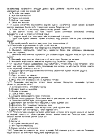 санаатайгаар хөндлөнгийн хүмүүст дэлгэн ярих шүүмжлэн ярихгүй байх нь эмнэлгийн
мэргэжилтний ямар хэм хэмжээ вэ?
A. Ёс зүйн хэм хэмжээ
B. Эрх зүйн хэм хэмжээ
C. Үндсэн хэм хэмжээ
D. Нийтлэг хэм хэмжээ
E. Тусгай хэм хэмжээ
/144./ Хэрэв эмнэлгийн мэргэжилтэн өөрийн хувийн эмнэлэгтэй, эсвэл хувийн эмнэлэгт
хавсран ажилладаг бол ёс зүйн үүдээс ямар зарчим баримтлах вэ ?
A. Зайлшгүй илгээх тохиолдолд үйлчлүүлэгчид үнэнийг хэлнэ
B. Зах зээлийн нийгэм юм чинь өөрийн болон ажилладаг эмнэлгэтээ илгээхэд
буруудахгүй, учир нь хүний эрүүл мэнд чухал
C. Уг асуудал хүний эрх / хувь эмнэлгийн мэргэжилтний / асуудал
D. Одоо цагт хувийн эмнэлэг төрийн эмнэлгээс илүү үйлчлэж байгаа учир бололцоотой
асуудал
E. Би төрийн өмчийн эмнэлэгт ажилладаг учир надад хамаагүй
/145./ Эмнэлгийн мэргэжилтний ёс зүйн горим гэдэг нь
A. Эмнэлгийн мэргэжилтэн өөр хоорондоо харилцахад баримтлах зарчмыг;
B. Эмнэлгийн мэргэжилтэн үйлчлүүлэгч, нийгэмтэй болон өөр хоорондоо харилцахад
баримтлах зарчмыг;
C. Эмнэлгийн мэргэжилтэн мэргэжлийн үйл ажиллагаандаа мөрдвөл зохих ёс зүйн тогтсон
журмыг
D. Эмнэлгийн мэргэжилтэн үйлчлүүлэгчтэй харилцахад баримтлах зарчмыг;
E. Эмнэлгийн мэргэжилтэн нийгэмтэй харилцахад баримтлах зарчмыг;
/146./ Яаралтай тусламж шаардагдсан үед үйлчлүүлэгч, түүний хууль ёсны төлөөлөгч нэгэн
зэрэг хэд хэдэн эмч дуудаж, ирсэн тохиолдолд хэн нэгнээр нь үйлчлүүлэх талаар онцлон
хүсэлт гаргаагүй тохиолдолд яах вэ ?
A. Түрүүлж ирсэн эмч дараагийн мэргэжилтэнд шилжүүлэх хүртэл тусламж үзүүлнэ
B. Хэн нь ч болно
C. Сүүлд ирсэнээр нь хийлгэнэ
D. Улсын эмнэлгийн эмч тусламж үзүүлнэ
E. Илүү олон жил ажилласан эмч нь тусламж үзүүлнэ
/147./ Эмнэлгийн мэргэжилтэн ялтанд ямар зарчмыг баримтлан эмнэлгийн тусламж
үйлчилгээ үзүүлэх ёстой вэ?
A. Батлагдсан онош , стандартын дагуу
B. Хуулийн ажилтны заавраар
C. Өөрийн үзэмжээр
D. Хуульд заасны дагуу
E. Асуудалд орооцолдохгүй гэсэн хүслээрээ
/148./ Дорхи ухагдахуунуудаас Деонтологи хэмээх ухагдахууны зөв илэрхийллийг ол.
A. Деонтологи бол ёс зүйн тухай сургаал мөн.
B. Деонтологи бол иргэний үүрэг хариулагын тухай сургаал мөн
C. Деонтологи бол гүн ухааны ухагдахуун мөн
D. Деонтологи мэргэжлийн үүрэг хариуцлагын тухай сургаал мөн
E. Деонтологи бол зан суртхууны тухай сургаал мөн.
/149./ Үйлчлүүлэгчийн амьдрах хугацааг уртасгахад чиглэсэн арга хэмжээ цаашид үр дүнгүй
нь илэрхий тохиолдолд үйлчлүүлэгчийн өвдөлт зовиур шаналгааг багасган амар тайван
байдлыг хангах эмчилгээ үзүүлж болох уу?
A. Болно
B. Болохгүй
C. Ар гэрийн зөвшөөрөлтэй үед
D. Эмч нарын шийдвэрээр
E. Зөвхөн өөрийнх нь хүсэлтээр
/150./ Эмнэлгийн мэргэжилтэн нь эрүүл мэндийн байгууллагын удирдах ажилтан болсноор
эрүүл мэндийн ёс зүйн үүрэг хариуцлага өөрчлөгдөх үү?
 