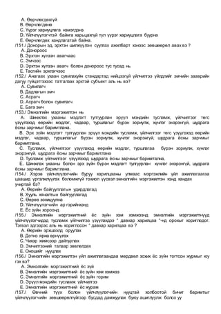 A. Өөрчлөгдөхгүй
B. Өөрчлөгдөнө
C. Үүрэг хариуцлага нэмэгдэнэ
D. Үйлчлүүлэгчтэй байнга харьцахгүй тул үүрэг хариуцлага буурна
E. Өөрчлөгдөх хандлагатай байна.
/151./ Донорын эд, эрхтэн шилжүүлэн суулгах ажилбарт хэнээс зөвшөөрөл авах вэ ?
A. Донороос
B. Эрхтэн хүлээн авагчаас
C. Эмчээс
D. Эрхтэн хүлээн авагч болон донороос тус тусад нь
E. Тасгийн эрхлэгчээс
/152./ Анагаах ухаан сувилахуйн стандартад нийцээгүй үйлчилгээ үйлдлийг эмчийн зааврийн
дагуу гүйцэтгэхээс татгалзах эрхтэй субъект аль нь вэ?
A. Сувилагч
B. Дадлагын эмч
C. Асрагч
D. Асрагч болон сувилагч
E. Бага эмч
/153./ Эмнэлгийн мэргэжилтэн нь
A. Шинжлэх ухааны мэдлэгт тулгуурлан эрүүл мэндийн тусламж, үйлчилгээг төгс
үзүүлэхэд өөрийн мэдлэг, чадвар, туршлагыг бүрэн зориулж, хүнлэг энэрэнгүй, шудрага
ёсны зарчмыг баримтлана.
B. Эрх зүйн мэдлэгт тулгуурлан эрүүл мэндийн тусламж, үйлчилгээг төгс үзүүлэхэд өөрийн
мэдлэг, чадвар, туршилагыг бүрэн зориулж, хүнлэг энэрэнгүй, шудрага ёсны зарчмыг
баримтлана.
C. Тусламж, үйлчилгээг үзүүлэхэд өөрийн мэдлэг, туршлагаа бүрэн зориулж, хүнлэг
энэрэнгүй, шудрага ёсны зарчмыг баримтлана
D. Тусламж үйлчилгээг үзүүлэхэд шудрага ёсны зарчмыг баримтална.
E. Шинжлэх ухааны болон эрх зүйн бүрэн мэдлэгт тулгуурлан хүнлэг энэрэнгүй, шудрага
ёсны зарчмыг баримтлана.
/154./ Хэрэв үйлчлүүлэгчийн буруу харилцааны улмаас мэргэжлийн үйл ажиллагаагаа
цаашид үргэлжлүүлэх боломжгүй тохиол үүсвэл эмнэлгийн мэргэжилтэн хэнд хандах
учиртай бэ?
A. Өөрийн байгууллагын удирдлагад
B. Хууль хяналтын байгууллагад
C. Өөрөө зохицуулна
D. Үйлчлүүлэгчийн ар гэрийнхэнд
E. Ёс зүйн хороонд
/155./ Эмнэлгийн мэргэжилтний ёс зүйн хэм хэмжээнд эмнэлгийн мэргэжилтнүүд
үйлчлүүлэгчидэд тусламж үйлчилгээ үзүүлэхдээ “ давхар харилцаа “-нд орохыг хориглодог.
Тэгвэл эдгээрэс аль нь хориглосон “ давхар харилцаа вэ ?
A. Өөрийн эрхшээлд оруулах
B. Дотно яриа өрнүүлэх
C. Чихэр жимсээр дайлуулах
D. Эмчилгээний талаар зөвлөлдөх
E. Оношийг нууцлах
/156./ Эмнэлгийн мэргэжилтэн үйл ажиллагаандаа мөрдвөл зохих ёс зүйн тогтсон журмыг юу
гэх вэ?
A. Эмнэлгийн мэргэжилтний ёс зүй
B. Эмнэлгийн мэргэжилтний ёс зүйн хэм хэмжээ
C. Эмнэлгийн мэргэжилтний ёс зүйн горим
D. Эрүүл мэндийн тусламж үйлчилгээ
E. Эмнэлгийн мэргэжилтний ёс журам
/157./ Өвчний түүх болон үйлчлүүлэгчийн нууцтай холбоотой бичиг баримтыг
үйлчлүүлэгчийн зөвшөөрөлгүйгээр бусдад дамжуулах буюу ашиглуулж болох уу
 