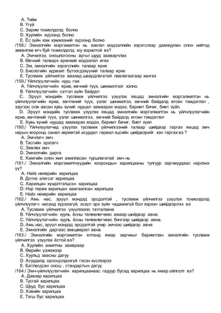 A. Тийм
B. Үгүй
C. Зарим тохиолдолд болно
D. Хуулийн хүрээнд болно
E. Ёс зүйн хэм хэмжээний хүрээнд болно
/158./ Эмнэлгийн мэргэжилтэн нь хэвлэл мэдээллийн хэрэгслээр дамжуулан олон нийтэд
зөвөлгөө өгч буй тохиолдолд юу хориотой вэ?
A. Эмчилгээ, оношлогооны аргыг шууд зааварчлах
B. Өвчний талаарх ерөнхий мэдээлэл өгөх
C. Эм, эмнэлгийн хэрэгслийн талаар ярих
D. Биологийн идэвхит бүтээгдэхүүний талаар ярих
E. Тусламж үйлчилгээ авахад шаардлагатай лавлагаагаар хангах
/159./ Үйлчлүүлэгчийн нууц гэж
A. Үйлчлүүлэгчийн яриа, өвчний түүх, шинжилгээг хэлнэ.
B. Үйлчлүүлэгчийн сэтгэл зүйн байдал
C. Эрүүл мэндийн тусламж үйлчилгээ үзүүлэх явцад эмнэлгийн мэргэлжилтэн нь
үйлчлүүлэгчийн яриа, өвчтөний түүх, үзлэг шинжилгээ, өвчний байдалд өгсөн тэмдэглэл ,
зэргээс олж авсан хувь хүний нууцал хамаарах мэдээ, баримт бичиг, биет зүйл.
D. Эрүүл мэндийн тусламж үзүүлэх явцад эмнэлгийн мэргэлжилтэн нь үйлчлүүлэгчийн
яриа, өвчтөний түүх, үзлэг шинжилгээ, өвчний байдалд өгсөн тэмдэглэл
E. Хувь хүний нууцад хамаарах мэдээ, баримт бичиг, биет зүил
/160./ Үйлчлүүлэгчид үзүүлэх тусламж үйлчилгээний талаар шийдвэр гаргах явцад эмч
нарын хооронд санал зөрөөтэй асуудал гарвал эцсийн шийдвэрийг хэн гаргах вэ ?
A. Эмчлэгч эмч
B. Тасгийн эрхлэгч
C. Зөвлөх эмч
D. Эмнэлгийн дарга
E. Хамгийн олон жил ажилласан туршлагатай эмч нь
/161./ Эмнэлгийн мэргэжилтнүүдийн хоорондын харилцааны тулгуур зарчмуудаас нэрлэнэ
үү?
A. Найз нөхөрийн харилцаа
B. Дотно элэгсэг харилцаа
C. Харилцан хүндэтгэлцсэн харилцаа
D. Нэр төрөө харилцан хамгаалсан харилцаа
E. Найз нөхөрийн харилцаа
/162./ Амь нас, эрүүл мэндэд эрсдэлтэй , тусламж үйлчилгээ үзүүлэх тохиолдолд
үйлчлүүлэгч насанд хүрэээгүй, эсхүл эрх зүйн чадамжгүй бол хэрхэн шийдвэрлэх вэ
A. Тусламж үйлчилгээ үзүүлэхээс татгалзана
B. Үйлчлүүлэгчийн хууль ёсны төлөөлөгчөөс амаар шийдвэр авна.
C. Үйлчлүүлэгчийн хууль ёсны төлөөлөгчөөс бичгээр шийдвэр авна.
D. Амь нас, эрүүл мэндэд эрсдэлтэй учир эмчээс шийдвэр авна
E. Эмнэлгийн даргаас зөвшөөрөл авна
/163./ Эмнэлгийн мэргэжилтэн ялтанд ямар зарчмыг баримтлан эмнэлгийн тусламж
үйлчилгээ үзүүлэх ёстой вэ?
A. Хуулийн ажилтны заавраар
B. Өөрийн үзэмжээр
C. Хуульд заасны дагуу
D. Асуудалд орооцолдохгүй гэсэн хүслээрээ
E. Батлагдсан онош , стандартын дагуу
/164./ Эмч-үйлчлүүлэгчийн харилцаанаас гадуур бусад харилцаа нь ямар ойлголт вэ?
A. Давхар харилцаа
B. Тусгай харилцаа
C. Шууд бус харилцаа
D. Хэвийн харилцаа
E. Тэгш бус харилцаа
 