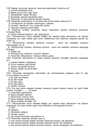 /165./ Өөрийн хүсэлтээр эмнэлгээс гарах үед ямар үйлдэл гүйцэтгэх вэ?
A. Эмчээс зөвшөөрөл авна
B. Өөрөө хүссэн учир шууд гарна
C. Зөвшөөрлийн хуудас бөглөнө
D. Эмнэлгийн даргаас зөвшөөрөл авна
E. Эмнэлгийн ёс зүйн хороонд өргөдөл гаргана
/166./ Эмнэлгийн мэргэжилтэн нь ял эдэлж буй хүнтэй хэрхэн харьцах вэ ?
A. Гэм буруутай тул хуулийн ажилтнуудыг дэмжинэ
B. Тусламж, үйлчилгээг тэгш, чанартай үзүүлнэ
C. Тарчлаан зовоохын эсрэг байна
D. Яаралтай тусламж үзүүлэхээс бусад тохиолдолд тусламж үйлчилгээ үзүүлэхээс
татгалзаж болно
E. Харгис хэрцгий хандлагыг нуун дарагдуулна
/167./ Үйлчлүүлэгчийн эрүүл мэндийн байдал эрс муудсан буюу үйлчлүүлэгч нас барсан
тохиолдолд энэ тухай түүний хууль ёсны төлөөлөгчид үнэн бодитоор мэдээлэх үүргийг хэн
хүлээх вэ
A. Үйлчлүүлэгчид тусламж, үйлчилгээ үзүүлсэн , эсвэл мэс ажилбарт оролцсон
ажилтнуудаас нэг нь
B. Үйлчлүүлэгчид тусламж, үйлчилгээ үзүүлсэн , эсвэл мэс ажилбарт оролцсон ажилтнууд
багаараа
C. Зөвхөн эмч
D. Үйлчлүүлэгчид үйлчилгээ үзүүлсэн сувилагч
E. Эмнэлгийн байгууллагын чанаоын албаны дарга
/168./ Эмнэлгийн мэргэжилтэн нь ямар тусламж үйлчилгээ үзүүлхийг эрмэлзэж ажилладаг
вэ?
A. Биеийн байдлыг сайжруулах
B. Сэтгэл санааны дэм үзүүлэх
C. Зовлон зүдгүүрийг багасгах
D. Нэмэлт зовиур үүсгэхгүй байх
E. Бүгд зөв
/169./ Эмнэлгийн мэргэжилтэн мэргэжлийн үйл ажиллагаандаа мөрдвөл зохих ёс зүйн
тогтсон журмыг юу гэх вэ?
A. Ёс зүйн хэм хэмжээ
B. Ёс зүйн горим
C. Ёс зүйн хууль
D. Ёс зүйн дүрэм
E. Эмчийн тангараг
/170./ Хүн амд эрүүл мэндийн тусламж, үйлчилгээ үзүүлэх зорилго үндсэн чиг үүрэг бүхий
хуулийн этгээдийг .......... гэж хэлнэ
A. Эмнэлгийн мэргэжилтэн
B. Эрүүл мэндийн ажилтан
C. Эрүүл мэнд, спортын яам
D. Эрүүл мэндийн байгууллага
E. Эрүүл мэндийн хөгжлийн төв
/171./ Үйлчлүүлэгчийн эрүүл мэндийн байдал эрс муудсан буюу үйлчлүүлэгч нас барсан
тохиолдолд энэ тухай түүний хууль ёсны төлөөлөгчд хэн мэдэгдэх ёстой вэ
A. Эмч
B. Сувилагч
C. Эмнэлгийн захирал
D. Тасгийн эрхлэгч
E. Аль завтай эмнэлгийн мэргэжилтэн нь
/172./ Эмнэлгийн яаралтай тусламж гэдэг нь
A. Амь насанд аюултай аливаа эмгэгийг яаралтай оношлох үйл ажиллагаа
B. Амь насанд аюултай аливаа эмгэгийг яаралтай эмчлэх үйл ажиллагаа
C. Амь насанд аюултай аливаа эмгэгийг оношлох, сэхээн амьдруулах үйл ажиллагаа
 