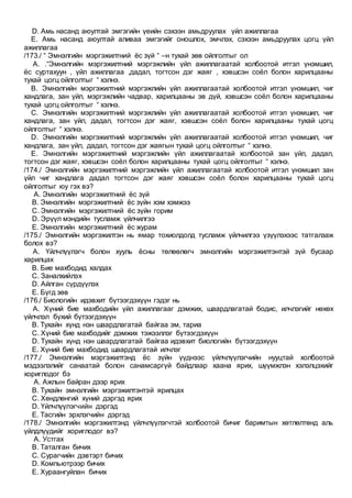 D. Амь насанд аюултай эмгэгийн үеийн сэхээн амьдруулах үйл ажиллагаа
E. Амь насанд аюултай аливаа эмгэгийг оношлох, эмчлэх, сэхээн амьдруулах цогц үйл
ажиллагаа
/173./ “ Эмнэлгийн мэргэжилтний ёс зүй “ –н тухай зөв ойлголтыг ол
A. .“Эмнэлгийн мэргэжилтний мэргэжлийн үйл ажиллагаатай холбоотой итгэл үнэмшил,
ёс суртахуун , үйл ажиллагаа ,дадал, тогтсон дэг жаяг , хэвшсэн соёл болон харилцааны
тухай цогц ойлголтыг “ хэлнэ.
B. Эмнэлгийн мэргэжилтний мэргэжлийн үйл ажиллагаатай холбоотой итгэл үнэмшил, чиг
хандлага, зан үйл, мэргэжлийн чадвар, харилцааны эв дүй, хэвшсэн соёл болон харилцааны
тухай цогц ойлголтыг “ хэлнэ.
C. Эмнэлгийн мэргэжилтний мэргэжлийн үйл ажиллагаатай холбоотой итгэл үнэмшил, чиг
хандлага, зан үйл, дадал, тогтсон дэг жаяг, хэвшсэн соёл болон харилцааны тухай цогц
ойлголтыг “ хэлнэ.
D. Эмнэлгийн мэргэжилтний мэргэжлийн үйл ажиллагаатай холбоотой итгэл үнэмшил, чиг
хандлага, зан үйл, дадал, тогтсон дэг жаягын тухай цогц ойлголтыг “ хэлнэ.
E. Эмнэлгийн мэргэжилтний мэргэжлийн үйл ажиллагаатай холбоотой зан үйл, дадал,
тогтсон дэг жаяг, хэвшсэн соёл болон харилцааны тухай цогц ойлголтыг “ хэлнэ.
/174./ Эмнэлгийн мэргэжилтний мэргэжлийн үйл ажиллагаатай холбоотой итгэл үнэмшил зан
үйл чиг хандлага дадал тогтсон дэг жаяг хэвшсэн соёл болон харилцааны тухай цогц
ойлголтыг юу гэх вэ?
A. Эмнэлгийн мэргэжилтний ёс зүй
B. Эмнэлгийн мэргэжилтний ёс зүйн хэм хэмжээ
C. Эмнэлгийн мэргэжилтний ёс зүйн горим
D. Эрүүл мэндийн тусламж үйлчилгээ
E. Эмнэлгийн мэргэжилтний ёс журам
/175./ Эмнэлгийн мэргэжилтэн нь ямар тохиолдолд тусламж үйлчилгээ үзүүлэхээс татгалзаж
болох вэ?
A. Үйлчлүүлэгч болон хууль ёсны төлөөлөгч эмнэлгийн мэргэжилтэнтэй зүй бусаар
харилцах
B. Бие махбодид халдах
C. Заналхийлэх
D. Айлган сүрдүүлэх
E. Бүгд зөв
/176./ Биологийн идэвхит бүтээгдэхүүн гэдэг нь
A. Хүний бие махбодийн үйл ажиллагааг дэмжих, шаардлагатай бодис, илчлэгийг нөхөх
үйлчлэл бүхий бүтээгдэхүүн
B. Тухайн хүнд нэн шаардлагатай байгаа эм, тариа
C. Хүний бие махбодийг дэмжих тэжээллэг бүтээгдэхүүн
D. Тухайн хүнд нэн шаардлагатай байгаа идэвхит биологийн бүтээгдэхүүн
E. Хүний бие махбодид шаардлагатай илчлэг
/177./ Эмнэлгийн мэргэжилтэнд ёс зүйн үүднээс үйлчлүүлэгчийн нууцтай холбоотой
мэдээлэлийг санаатай болон санамсаргүй байдлаар хаана ярих, шүүмжлэн хэлэлцэхийг
хориглодог бэ
A. Ажлын байран дээр ярих
B. Тухайн эмнэлгийн мэргэжилтэнтэй ярилцах
C. Хөндлөнгий хүний дэргэд ярих
D. Үйлчлүүлэгчийн дэргэд
E. Тасгийн эрхлэгчийн дэргэд
/178./ Эмнэлгийн мэргэжилтэнд үйлчлүүлэгчтэй холбоотой бичиг баримтын хөтлөлтөнд аль
үйлдлүүдийг хориглодог вэ?
A. Устгах
B. Таталган бичих
C. Сурагчийн дэвтэрт бичих
D. Компьютрээр бичих
E. Хураангуйлан бичих
 