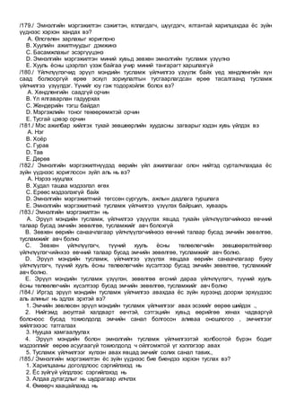 /179./ Эмнэлгийн мэргэжилтэн сэжигтэн, яллагдагч, шүүгдэгч, ялтантай харилцахдаа ёс зүйн
үүднээс хэрхэн хандах вэ?
A. Өлсгөлөн зарлахыг хориглоно
B. Хуулийн ажилтнуудыг дэмжинэ
C. Басамжлахыг эсэргүүцэнэ
D. Эмнэлгийн мэргэжилтэн миний хувьд зөвхөн эмнэлгийн тусламж үзүүлнэ
E. Хууль ёсны цээрлэл үзэж байгаа учир миний тангарагт харшлахгүй
/180./ Үйлчлүүлэгчид эрүүл мэндийн тусламж үйлчилгээ үзүүлж байх үед хөндлөнгийн хүн
саад болхооргүй өрөө эсхүл зориулалтын тусгаарлагдсан өрөө тасалгаанд тусламж
үйлчилгээ үзүүлдэг. Үүнийг юу гэж тодорхойлж болох вэ?
A. Хөндлөнгийн саадгүй орчин
B. Үл ялгаварлан гадуурхах
C. Жендерийн тэгш байдал
D. Мэргэжлийн тоног төхөөрөмжтэй орчин
E. Тусгай цэвэр орчин
/181./ Мэс ажилбар хийлгэх тухай зөвшөөрлийн хуудасны загварыг хэдэн хувь үйлдэх вэ
A. Нэг
B. Хоёр
C. Гурав
D. Тав
E. Дөрөв
/182./ Эмнэлгийн мэргэжилтнүүдэд өөрийн үйл ажиллагааг олон нийтэд сурталчлахдаа ёс
зүйн үүднээс хориглосон зүйл аль нь вэ?
A. Нэрээ нууцлах
B. Худал ташаа мэдээлэл өгөх
C. Ерөөс мэдээлэхгүй байх
D. Эмнэлгийн мэргэжилтний төгссөн сургууль, ажлын дадлага туршлага
E. Эмнэлгийн мэргэжилтний тусламж үйлчилгээ үзүүлэх байршил, хуваарь
/183./ Эмнэлгийн мэргэжилтэн нь
A. Эрүүл мэндийн тусламж, үйлчилгээ үзүүүлэх явцад тухайн үйлчлүүлэгчийнхээ өвчний
талаар бусад эмчийн зөвөлгөө, тусламжийг авч болохгүй
B. Зөвхөн өөрийн санаачлагаар үйлчлүүлэгчийнхээ өвчний талаар бусад эмчийн зөвөлгөө,
тусламжийг авч болно
C. Зөвхөн үйлчлүүлэгч, түүний хууль ёсны төлөөлөгчийн зөвшөөрөлтөйгөөр
үйлчлүүлэгчийнхээ өвчний талаар бусад эмчийн зөвөлгөө, тусламжийг авч болно.
D. Эрүүл мэндийн тусламж, үйлчилгээ үзүүлэх явцдаа өөрийн санаачлагаар буюу
үйлчлүүлэгч, түүний хууль ёсны төлөөлөгчийн хүсэлтээр бусад эмчийн зөвөлгөө, тусламжийг
авч болно.
E. Эрүүл мэндийн тусламж үзүүлэн, зөвөлгөө өгсний дараа үйлчлүүлэгч, түүний хууль
ёсны төлөөлөгчийн хүсэлтээр бусад эмчийн зөвөлгөө, тусламжийг авч болно
/184./ Иргэд эрүүл мэндийн тусламж үйлчилгээ авахдаа ёс зүйн хүрээнд доорхи эрхүүдээс
аль алиныг нь эдлэх эрхтэй вэ?
1. Эмчийн зөвлөсөн эрүүл мэндийн тусламж үйлчилгээг авах эсэхийг өөрөө шийдэх .,
2. Нийгэмд аюултай халдварт өвчтэй, сэтгэцийн хувьд өөрийгөө хянах чадваргүй
болсноос бусад тохиолдолд эмчийн санал болгосон аливаа оношлогоо , эмчилгээг
хийлгэхээс татгалзах
3. Нууцаа хамгаалуулах
4. Эрүүл мэндийн болон эмнэлгийн тусламж үйлчилгээтэй холбоотой бүрэн бодит
мэдээллийг өөрөө асуугаагүй тохиолдолд ч ойлгомжтой үг хэллэгээр авах
5. Тусламж үйлчилгээг хүлээн авах явцад эмчийг солих санал тавих.,
/185./ Эмнэлгийн мэргэжилтэн ёс зүйн үүднээс бие биендээ хэрхэн туслах вэ?
1. Харилцааны доголдлоос сэргийлэхэд нь
2. Ёс зүйгүй үйлдлээс сэргийлэхэд нь
3. Алдаа дутагдлыг нь шудрагаар илчлэх
4. Өмөөрч хаацайлахад нь
 