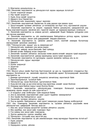 5. Мэргэжлээ дээшлүүлэхэд нь
/186./ Эмнэлгийн мэргэжилтэн нь үйлчлүүлэгчтэй хэрхэн харилцах ёстой вэ?
1. Хүнлэг энэрэнгүй хандах
2. Нэр төрийг хүндэтгэх
3. Хууль ёсны эрхийг хүндэтгэх
4. Шударга ёсыг баримтлан
5. Үйлчлүүлэгчийн мэдээллийн нууцыг хадгалах
/187./ Эмнэлгийн мэргэжилтний баримтлах ёс зүйд дараах хэм хэмжээ орно
1. Эрүүл мэндийн тусламж үйлчилгээг үл ялгаварлан хүн бүрт тэгш, хүртээмжтэй үзүүлнэ
2. Эмнэлгийн мэргэжилтэн нь мэдлэг, чадвараа байнга дээшлүүлэн, шаардлагатай үед
бусад мэргэжилтнүүдээс зөвлөгөө авч, тэдэнтэй мэдлэг, ур чадвараа харилцан солилцоно
3. Эмнэлгийн мэргэжилтэн нь аливаа дүгнэлт, шийдвэрийг бодит байдалд тулгуурлан үнэн
зөв гаргана ажиллана
4. Эмнэлгийн мэргэжилтэн нь үйл ажиллагаандаа байгууллагын дотоод журам, тусламж
үйлчилгээний стандарт, эмнэл зүйн удирдамжийг мөрдөж ажиллана
5. Эмнэлгийн мэргэжилтэн нь шинжлэх ухааны ололт, нээлтийг ажилдаа бүтээлчээр
нэвтрүүлэхийг эрмэлзэж ажиллана
/188./ "Үйлчлүүлэгчийн нууцад“ аль нь хамрагдах вэ?
1. Үйлчлүүлэгчийн ярианаас олж авсан мэдээ
2. Шинжилгээ хийхээр авсан биопсийн биет зүйлүүд
3. Өвчний хэтийн байдалд өгсөн тэмдэглэл
4. Эмнэлгийн тусламж үйлчилгээ авсныхаа төлөө авилга өгөхийг завдсан тухай мэдээлэл
5. Эмнэлгийн мэргэжилтэнтэй давхар харилцаанд орсон тухай мэдээлэл
/189./ Эмнэлгийн мэргэжилтэн ёс суртахууны үүднээс эрхэмлэх зүйлүүд аль нь вэ
1. Үйлчлүүлэгчийн нууцыг хадгалдаг
2. Шудрага
3. Хүнлэг энэрэнгүй
4. Зоригтой
5. Дайчин
/190./ Монгол улсын эмийн бүртгэлд бүртгэгдээгүй, үр дүн нь тодорхойгүй, стандартын бус,
чанарын баталгаагүй эм, эмнэлгийн хэрэгсэл, биологийн идэвхт бүтээгдэхүүнийг эмнэлгийн
мэргэжилтэн нь
1. Дэмжиж сурталчлахгүй ,түүнийг оношлогоо эмчилгээнд хэрэглэхгүй байх
2. Зарж борлуулахгүй, түгээхгүй байх
3. Үйлчлүүлэгчид санал болгохгүй, сурталчлахгүй байх;
4. Хүнд өвчтэй учир үр дүн өгөж магад гээд хэрэглээд үзэхийг санал болгоно
5. Хямдаар зарж байгаа газрыг санал болгож болно
/191./ Эмнэлгийн мэрэгжилтэн үйлчлүүлэгчдэд тохиолдож болзошгүй хүчирхийллийн
нөлөөлөлд хэрхэн хандах ёс зүйн үүрэгтэй вэ ?
1. Уг асуудлын учир холбогдлыг сайн мэдэхгүй байна
2. Энэ нь эмнэлгийн мэргэжилтний ажил үүрэгт төдийлэн хамаарлалгүй
3. Энэ төрийн бус байгууллагын үүрэг
4. Эмнэлгийн тусламж үйлчилгээ үзүүлэх
5. Энэ нь хуулийн байгууллагын ажил үүрэгт хамрагдах учраас бидэнд холбогдолгүй
/192./ Аль тохиолдолд эмнэлгийн мэргэжилтэн нь тусламж үйлчилгээ үзүүлэхийн өмнө
үйлчлүүлэгчээс шийдвэрийг бичгээр авах вэ
1. Амь нас, эрүүл мэндэд эрсдэлтэй тусламж үйлчилгээ үзүүлэх;
2. Мэс ажилбар, мэс засал хийх тохиолдол бүрт
3. Гоо сайхны мэс засал хийх тохиолдолд
4. Эрхтэн шилжүүлэн суулгах ажилбар хийх
5. Үйлчлүүлэгч сэтгэцийн хүнд эмгэгтэй үед
/193./ Эмнэлгийн мэргэжилтэн нь үйл ажиллагаандаа ямар зарчмуудыг баримтлах ёстой вэ?
1. Хууль дээдлэх
2. Шударга ёс
3. Хариуцлага хүлээх, үйлчлэх
 