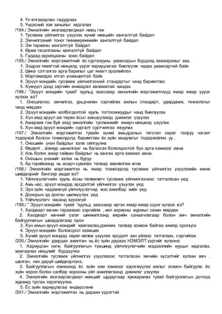 4. Үл ялгаварлан гадуурхах
5. Үндэсний хэв заншлыг хадгалах
/194./ Эмнэлгийн хязгаарлагдмал нөөц гэж
1. Тусламж үйлчилгээ үзүүлэх хүний нөөцийн хангалтгүй байдал
2. Эмчилгээний тоног төөхөөрөмжийн хангалтгүй байдал
3. Эм тарианы хангалтгүй байдал
4. Өрөө тасалгааны хангалтгүй байдал
5. Гадаад харилцааны хомс байдал
/195./ Эмнэлгийн мэргэжилтний ёс суртахууны ухамсарын бүрдэлд хамаарахыг заа.
1. Ээдрээ төвөгтэй нөхцөлд үүрэг хариуцлагаа биелүүлж чадах ухамсартай байх
2. Шинэ сэтгэлгээ арга барилыг цаг ямагт эрэлхийлэх
3. Мэргэжилдээ итгэл үнэмшилтэй байх
4. Эрүүл мэндийн тусламж үйлчилгээний стандартыг чанд баримтлах
5. Хүмүүст дээд зэргийн анхаарал халамжтай хандах
/196./ “Эрүүл мэндийн тухай“ хуульд зааснаар эмнэлгийн мэргэжилтнүүд ямар ямар үүрэг
хүлээх вэ?
1. Оношлогоо, эмчилгээ, урьдчилан сэргийлэх ажлын стандарт, удирдамж, технологыг
чанд мөрдөх
2. Эрүүл мэндийн холбогдолтой хууль тогтоомжуудыг чанд биелүүлэх
3. Хүн амд эрүүл аж төрөх ёсыг хэвшүүлэхэд дэмжлэг үзүүлэх
4. Амаржих гэж буй эхэд эмнэлгийн тусламжийг ямарч нөхцөлд үзүүлэх
5. Хүн амд эрүүл мэндийн сургалт суртчилгаа явуулах
/197./ Эмнэлгийн мэргэжилтэн тухайн хүний амьдралын төгсгөл сөрөг талруу нэгэнт
тодорхой болсон тохиолдолд баримтлах ёс зүйн хандлагыг тодорхойлно уу .
1. Оношийн үнэн байдлыг хэлж ойлгуулна
2. Өвдөлт , зовиур шаналгааг нь багасгах бололцоотой бүх арга хэмжээг авна
3. Аль болох амар тайван байдлыг нь хангах арга хэмжээ авна.
4. Оношын үнэнийг хэлэх нь буруу
5. Ар гэрийнхэнд нь асарч сувилах талаар зөвлөлгөө өгнө
/198./ Эмнэлгийн мэргэжилтэн нь ямар тохиолдолд тусламж үйлчилгээ үзүүлэхийн өмнө
шийдвэрийг бичгээр авдаг вэ?
1. Үйлчлүүлэгчийн хууль ёсны төлөөлөгч тусламж үйлчилгээнээс татгалзсан үед
2. Амь нас, эрүүл мэндэд эрсдэлтэй үйлчилгээ үзүүлэх үед
3. Эрх зүйн чадамжгүй үйлчлүүлэгчид мэс ажилбар хийх үед
4. Донорын эд эрхтэн шилжүүлэх үед
5. Үлйчлүүлэгч насанд хүрээгүй
/199./ “ Эрүүл мэндийн тухай “хуульд зааснаар иргэн ямар ямар үүрэг хүлээх вэ?
1. Халдварт өвчин тархахаас сэргийлж , хөл хорионы журмыг сахин мөрдөх
2. Халдварт өвчний үзлэг шинжилгээнд өөрийн санаачлагаар болон эмч эмнэлгийн
байгууллагын шаардлагаар орох
3. Хүн амын эрүүл мэндийг хамгаалах,дэмжих талаар зохиож байгаа ажилд оролцох
4. Эрүүл мэндийн боловсрол эзэмших
5. Хүний эрүүл мэндэд сөрөг нөлөө үзүүлэх эрсдэлт зан үйлээс татгалзах, сэргийлэх
/200./ Эмнэлгийн удирдах ажилтан нь ёс зүйн дараах НЭМЭЛТ үүргийг хүлээнэ:
1. Хариуцсан нэгж, байгууллагын түвшинд үйлчлүүлэгчийн мэдээллийн нууцыг хадгалах,
хамгаалах нөхцлийг бүрдүүлнэ
2. Эмнэлгийн тусламж үйлчилгээ үзүүлэхээс татгалзсан эмчийн хүсэлтийг хүлээн авч ,
шалган, нэн даруй шийдвэрлэнэ.
3. Байгууллагын хэмжээнд ёс зүйн хэм хэмжээг хэрэгжүүлэх ажлыг зохион байгуулж, ёс
зүйн хороо болон салбар хорооны үйл ажиллагаанд дэмжлэг үзүүлэх
4. Эмнэлгийн хязгаарлагдмал нөөцийг шударгаар хуваарилах тухай байгууллагын дотоод
журамд тусган хэрэгжүүлнэ.
5. Ёс зүйн хариуцлагаа өндөрсгөнө
/201./ Эмнэлгийн мэргэжилтэн нь дараах үүрэгтэй
 