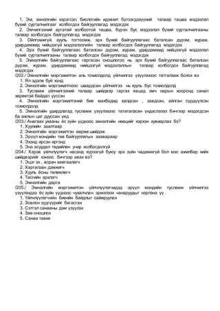1. Эм, эмнэлгийн хэрэгсэл, биологийн идэвхит бүтээгдэхүүний талаар ташаа мэдээлэл
бүхий сурталчилгааг холбогдох байгууллагад мэдэгдэх
2. Эмчилгээний аргатай холбоотой ташаа, бүрэн бус мэдээлэл бүхий сурталчилгааны
талаар холбогдох байгууллагад мэдэгдэх
3. Ойлгомжгүй, хууль тогтоомж, эрх бүхий байгууллагаас баталсан дүрэм, журам,
удирдамжид нийцээгүй мэдээлэллийн талаар холбогдох байгууллагад мэдэгдэх
4. Эрх бүхий байгууллагаас баталсан дүрэм, журам, удирдамжид нийцээгүй мэдээлэл
бүхий сурталчилгааны талаар холбогдох байгууллагад мэдэгдэх
5. Эмнэлгийн байгууллагаас гаргасан оношлогоо нь эрх бүхий байгууллагаас баталсан
дүрэм, журам, удирдамжид нийцээгүй мэдээлэллын талаар холбогдох байгууллагад
мэдэгдэх
/202./ Эмнэлгийн мэргэжилтэн аль тохиолдолд үйлчилгээ үзүүлэхээс татгалзаж болох вэ
1. Ял эдэлж буй хүнд
2. Эмнэлгийн мэргэжилтнээс шаардсан үйлчилгээ нь хууль бус тохиолдолд
3. Тусламж үйлчилгээний талаар шийдвэр гаргах явцад эмч нарын хооронд санал
зөрөөтэй байдал үүссэн
4. Эмнэлгийн мэргэжилтэний бие махбодид халдсан , завдсан, айлган сүрдүүлсэн
тохиолдолд
5. Эмнэлгийн удирдлагад тусламж үзүүлэхээс татагалзсан үндэслэлээ бичгээр мэдэгдсэн
ба ажлын цаг дууссан үед
/203./ Анагаах ухааны ёс зүйн үүднээс эмнэлгийн нөөцийг хэрхэн хувиарлах бэ?
1. Хуулийн заалтаар
2. Эмнэлгийн мэргэжилтэн өөрөө шийдэж
3. Эрүүл мэндийн төв байгууллагын заавараар
4. Эхэнд ирсэн иргэнд
5. Энэ асуудал төдийлөн учир холбогдолгүй
/204./ Хэрэв үйлчлүүлэгч насанд хүрээгүй буюу эрх зүйн чадамжгүй бол мэс ажилбар хийх
шийдвэрийг хэнээс бичгээр авах вэ?
1. Эцэг эх , асран хамгаалагч
2. Харгалзан дэмжигч
3. Хууль ёсны төлөөлөгч
4. Тасгийн эрхлэгч
5. Эмнэлгийн дарга
/205./ Эмнэлгийн мэргэжилтэн үйлчлүүлэгчидэд эрүүл мэндийн тусламж үйлчилгээ
үзүүлэхдээ ёс зүйн үүднээс чухалчлан эрмэлзэх чанаруудыг нэрлэнэ үү .
1. Үйлчлүүлэгчийн биеийн байдлыг сайжруулах
2. Зовлон зүдгүүрийг багасгах
3. Сэтгэл санааны дэм үзүүлэх
4. Зөв оношлох
5. Санаа тавих
 