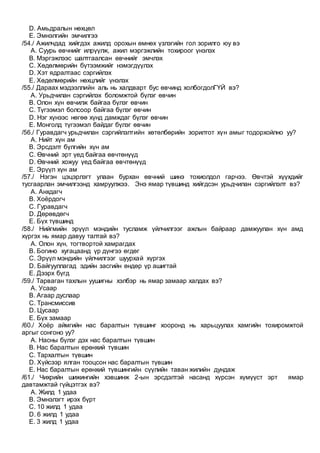 D. Амьдралын нөхцөл
E. Эмнэлгийн эмчилгээ
/54./ Ажилчдад хийгдэх ажилд орохын өмнөх үзлэгийн гол зорилго юу вэ
A. Суурь өвчнийг илрүүлж, ажил мэргэжлийн тохироог үнэлэх
B. Мэргэжлээс шалтгаалсан өвчнийг эмчлэх
C. Хөдөлмөрийн бүтээмжийг нэмэгдүүлэх
D. Хэт ядралтаас сэргийлэх
E. Хөдөлмөрийн нөхцлийг үнэлэх
/55./ Дараах мэдээллийн аль нь халдварт бус өвчинд холбогдолГҮЙ вэ?
A. Урьдчилан сэргийлэх боломжтой бүлэг өвчин
B. Олон хүн өвчилж байгаа бүлэг өвчин
C. Түгээмэл болсоор байгаа бүлэг өвчин
D. Нэг хүнээс нөгөө хүнд дамждаг бүлэг өвчин
E. Монголд түгээмэл байдаг бүлэг өвчин
/56./ Гуравдагч урьдчилан сэргийлэлтийн хөтөлбөрийн зорилтот хүн амыг тодорхойлно уу?
A. Нийт хүн ам
B. Эрсдэлт бүлгийн хүн ам
C. Өвчний эрт үед байгаа өвчтөнүүд
D. Өвчний хожуу үед байгаа өвчтөнүүд
E. Эрүүл хүн ам
/57./ Нэгэн цэцэрлэгт улаан бурхан өвчний шинэ тохиолдол гарчээ. Өвчтэй хүүхдийг
тусгаарлан эмчилгээнд хамруулжээ. Энэ ямар түвшинд хийгдсэн урьдчилан сэргийлэлт вэ?
A. Анхдагч
B. Хоёрдогч
C. Гуравдагч
D. Дөрөвдөгч
E. Бүх түвшинд
/58./ Нийгмийн эрүүл мэндийн тусламж үйлчилгээг ажлын байраар дамжуулан хүн амд
хүргэх нь ямар давуу талтай вэ?
A. Олон хүн, тогтвортой хамрагдах
B. Богино хугацаанд үр дүнгээ өгдөг
C. Эрүүл мэндийн үйлчилгээг шуурхай хүргэх
D. Байгууллагад эдийн засгийн өндөр үр ашигтай
E. Дээрх бүгд
/59./ Тарваган тахлын уушигны хэлбэр нь ямар замаар халдах вэ?
A. Усаар
B. Агаар дуслаар
C. Трансмиссив
D. Цусаар
E. Бүх замаар
/60./ Хоёр аймгийн нас баралтын түвшинг хооронд нь харьцуулах хамгийн тохиромжтой
аргыг сонгоно уу?
A. Насны бүлэг дэх нас баралтын түвшин
B. Нас баралтын ерөнхий түвшин
C. Тархалтын түвшин
D. Хүйсээр ялган тооцсон нас баралтын түвшин
E. Нас баралтын ерөнхий түвшингийн сүүлийн таван жилийн дундаж
/61./ Чихрийн шижингийн хэвшинж 2-ын эрсдэлтэй насанд хүрсэн хүмүүст эрт ямар
давтамжтай гүйцэтгэх вэ?
A. Жилд 1 удаа
B. Эмнэлэгт ирэх бүрт
C. 10 жилд 1 удаа
D. 6 жилд 1 удаа
E. 3 жилд 1 удаа
 