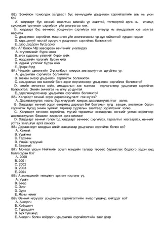 /62./ Зонхилон тохиолдох халдварт бус өвчнүүдийн урьдчилан сэргийлэлтийн аль нь үнэн
бэ?
A. халдварт бус өвчний хяналтын хамгийн үр ашигтай, тогтвортой арга нь хүнамд
суурилсан урьчилан сэргийлэх үйл ажиллагаа юм.
B. халдварт бус өвчнөөс урьдчилан сэргийлэх гол түлхүүр нь амьдралын хэв маягаа
өөрчлөх
C. урьдчилан сэргийлэх маш олон үйл ажиллагааны үр дүн гайхалтай хурдан гардаг
D. харьцангуй настай хүмүүс ч урьдчилан сэргийлэх боломжтой
E. дээр дурдсан бүгд орно
/63./ АГ болон ЧШ хавсарсан өвчтөнийг үнэлэхдээ
A. өгүүлэмжийг бүрэн авах
B. зүрх судасны үзлэгийг бүрэн хийх
C. мэдрэлийн үзлэгийг бүрэн хийх
D. нүдний үзлэгийг бүрэн хийх
E. Дээрх бүгд
/64./ Чихрийн шижингийн 2-р хэлбэрт тохирох зөв хариултыг дугуйлна уу.
A. урьдчилан сэргийлэх боломжгүй
B. зөвхөн эмээр урьдчилан сэргийлэх боломжтой
C. амьдралын хэв маягийг бага зэрэг өөрчилснөөр урьдчилан сэргийлэх боломжтой
D. эмийн эмчилгээ хийж, амьдралын хэв маягаа өөрчилснөөр урьдчилан сэргийлэх
боломжтой. Эмийн эмчилгээ нь илүү үр дүнтэй
E. дархлаажуулснаар урьдчилан сэргийлэх боломжтой
/65./ Халдварт өвчний эсрэг дархлаажуулалт гэж юу вэ?
A. Дархлаажуулах насны бүх хүмүүсийг хамрах дархлаажуулалтыг хэлнэ.
B. Халдварт өвчний эсрэг өвөрмөц дархлал бий болгохын тулд вакцин, анатоксин болон
сэргийлэх бусад эмийн зүйлийг тархвар судлалын заалтаар хэрэглэхийг хэлнэ.
C. Халдварт өвчнөөс сэргийлэх, түүний тархалтыг хязгаарлах, өвчнийг устгах зорилгоор
дархлаажуулах бэлдмэл хэрэглэх арга хэмжээг
D. Халдварт өвчний голомтод халдварт өвчнөөс сэргийлэх, тархалтыг хязгаарлах, өвчнийг
устгах зайлшгүй арга хэмжээ
/66./ Дараах хорт хавдрын алийг вакцинаар урьдчилан сэргийлж болох вэ?
A. Хөхний
B. Уушгины
C. Тархины
D. Умайн хүзүүний
E. Бөөрний
/67./ Монгол улсын Нийгмийн эрүүл мэндийн талаар төрөөс баримтлах бодлого хэдэн онд
батлагдсан бэ?
A. 2000
B. 2001
C. 2002
D. 2003
E. 2004
/68./ А аминдэмийг нөөцлөгч эрхтэнг нэрлэнэ үү.
A. Уушги
B. Бөөр
C. Элэг
D. Зүрх
E. Ясны чөмөг
/69./ Өвчний илрүүлэг урьдчилан сэргийлэлтийн ямар түвшинд хийгддэг вэ?
A. Анхдагч
B. Хоёрдогч
C. Гуравдагч
D. Бүх түвшинд
E. Анхдагч болон хоёрдогч урьдчилан сэргийлэлтийн зааг дээр
 
