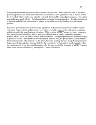 10

homeowner or business at a reduced and/or constant rate over time. At the end of the term of the power
purchase agreement, the homeowner or business can enter into a new agreement or opt to buy the system
for its residual value, which would typically be a small fraction of the original purchase price. This option
essentially removes all liability—both financial and system performance questions—from the homeowner
or business and offers the real promise of making going grid-connected solar electric as risk-free as
possible.

Successive gubernatorial administrations and legislatures in Honolulu in cooperation with Hawaii's RE
supporters, electric utilities and consumers have achieved notable success in the widespread acceptance
and adoption of solar water heating applications. While a typical NEM PV system is a larger investment
than a solar thermal installation, there is no reason to believe that an equally cooperative strategy to
promote NEM PV will not achieve similar impressive results. Putting the pieces of this ambitious strategy
in place will require a considerable collaborative effort from the state, PV professionals, utilities and the
financial community. The alternative to this effort, however, is seeing Hawaii's energy future continue to
be precariously dependent on imported fuels for the vast majority of its electricity needs especially when
the countless roofs of our homes and businesses offer the space needed for thousands of NEM PV systems
and a means toward greater energy security and a cleaner environment.
 