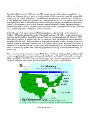 2



Through the 1980s and early 1990s, the cost of PV modules, along with the relative unavailability of
reliable and affordable sinewave inverters, kept the number of utility-interactive renewable energy (RE)
systems very low. By the mid-1990s, PV costs had come down enough to encourage more first adopters
to think about putting up a small system to offset a portion of their utility bill. And inverter manufacturers
were getting to the point of mass-producing inverters with a clean enough waveform and adequate safety
features to be acceptable to most utilities. With the combination of lower cost PV equipment and grid-
compatible inverters, what was needed was the will to adopt new laws that improved on PURPA, laws that
would give PV proponents a better value for their solar kWhs.

To RE advocates, “net energy metering” (NEM) came about as a key legislative improvement over
PURPA. NEM can be defined as the ability of an eligible customer with a RE system to interconnect to
their electric utility and feed surplus kWhs into the grid while being credited at the full retail rate. NEM
allows the electric meter to spin forward when electricity flows from the utility to the home or business,
and backward when the RE system produces surplus power beyond what is being consumed at any given
moment, thereby increasing the economic value of RE systems for customers. Since this surplus power is
credited to the NEM system owner’s utility account at the retail kWh rate, this in effect allows the system
owner to use the utility grid to “bank” their energy: producing electricity at one time and consuming it at
another time.

While Minnesota was the first state to enact a NEM statute in 1983, net metering, whether implemented
by state law, public utility commission order or individual utility tariffs, didn’t really catch on nationally
till the second half of the 1990s. At present, 36 states have a net metering program on the books with
California leading the way with the highest number of NEM PV systems installed to date.


                                                              Net Metering
                                                     (Source: The Union of Concerned Scientists, 2002)



                           25 kW
                                                                                              NH: 25 kW            ME: 100 kW
                                            50 kW       100 kW     40 kW
                                                                                                         *
                       25 kW
                                                                        20 kW                                     MA: 60 kW
                                 100 kW                                                            10 kW
                                             25 kW                                                               RI: 25 kW
                                                                   No limit                      10 kW         CT: No limit
                            10 kW                                                     No limit                NJ: 100kW
                                                                               40kW *
                                    25 kW     10 kW                                                          MD: 80 kW
                                                                                                   *
                                                                                      *
                      1,000 kW
                                   100 kW    10 kW             *
                                                                           *
                                                                                          *
                                                          50 kW                                                36 states
                   *
                   IN: 1,000 kWh/month                             OK: 100 kW and 25,000 kWh
                   VT: 15 kW, 100 kW for anaerobic digesters       HI: 10 kW
                   VA: 10 kW (residential);25 kW (commercial)      GA: 10 kW (residential); 100 kW (commercial)
                   KT: 10 kW (residential); 25 kW (commercial)     AR: 25 kW (residential); 100 kW (commercial or agricultural)




                                                        NEM across the U.S.
 