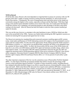 3




NEM in Hawaii
Of all the fifty states, Hawaii is the most dependent on imported fuels to power its economy with over 90
percent of the state’s supply of energy resources coming from the mainland U.S. and several oil-rich
Pacific Rim nations. Consequently, the costs of transportation fuels and utility power in the islands are
consistently among the highest in the country, especially on Kauai and the Big Island. With these high
energy costs and the typical abundant sunshine across much of the state, one would expect that Hawaii
would have led the way in adopting a net metering program to take advantage of all those solar kWhs
waiting to be harvested. After all, Hawaii has been the leader in solar hot water systems installed per
capita for decades.

This was not the case, however, as attempts in the state legislature to pass a NEM law failed year after
year in the second half of the 1990s. Success was finally achieved during the 2001 legislative session as a
modest net metering bill was passed and signed into law in June.

The Hawaii net metering law mandated that grid-connected customers installing approved RE systems
(solar, wind, hydro and biomass) of 10 kW alternating current (AC) output or less be permitted to receive
retail credit for surplus kWhs. If at the end of the approximate 30-day billing period the NEM customer’s
kWh balance is positive, i.e., more power was produced than consumed, the utility is not obligated to pay
the customer for these surplus kWhs. In effect, the lowest utility bill the owner of the NEM system can
hope for is one with a zero kWh balance and the PUC-approved minimum monthly charge, which varies
from island to island. As to the limit of RE kW capacity permitted to feed into the grid, the 2001 law
capped the maximum total of NEM generating capacity in the service territories of Hawaii’s four electric
utility companies--Hawaiian Electric Company (HECO), Maui Electric Company (MECO), Hawaii
Electric Light Company (HELCO) and Kauai Electric (KE)--at .5 of one percent of each utility’s peak
demand.

The other important component of this law was the contentious issue of Renewables Portfolio Standard
(RPS). To what degree should the government mandate that utilities increase the percentage of RE
sources in their generating capacity portfolio? A number of states around the country, including Hawaii,
have adopted renewables portfolio targets in an effort to speed the process of promoting RE systems, both
large and small. While some Hawaii RE advocates have urged a more ambitious RPS plan, a compromise
was reached on RPS goals for the state’s utilities: seven percent of a utility’s net electricity sales by
December 31, 2003; eight percent by December 31, 2005; and, nine percent by December 31, 2010. As of
December 31, 2001, the percentages of RE sales for Hawaii’s four electric utilities were: HECO 4.4%,
MECO 4.3%, HELCO 29% and KE 8%.
 