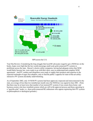 4




                                         Renewable Energy Standards
                                         (Source: The Union of Concerned Scientists, 2002)




                                                  IA: 2% by 1999
                                                  MN: 3.6% by 2002 and 4.8% by 2012
                                                  WI: 2.2% by 2011
                                                                                    ME: 30% by 2000

                                                                                 MA: 4% by 2009

                                                                              CT: 13% by 2009
                                                                              NJ: 6.5% by 2012
                                                                              PA: varies by utility




                                                                                      12 states

           AZ: 1.1% by 2007, 60% solar
           NM: 5% of standard offer               TX: 2.2% by 2009
           NV: 15% by 2013, 5% solar




                                           RPS across the U.S.

Year One Review--Considering the long struggle that local RE advocates waged to get a NEM law on the
books, hopes were high that the law would encourage small-scale grid-connected PV systems to
proliferate across the state. Hawaii’s electric utility companies, having had adequate notice that NEM
would likely become law, were ready to go with their short, easy-to-understand and complete NEM
agreements. And PV vendors and integrators were ready to supply their products and expertise to the
expected onslaught of eager first adopters, only to find the public’s appetite for state-of-the-art utility-
interactive PV systems decidedly underwhelming.

As of September 2002, only 18 NEM PV systems had been approved, inspected and interconnected in the
state, an average of less than two installed per month since the NEM law was signed in June 2001. (Note
that there may be at least twice that number of net metered PV systems if one counts those home- and
business-owners who have installed systems which are still in the approval process and those operating in
a “guerilla solar” mode, i.e., those grid-connected RE enthusiasts who oppose registering their PV systems
on philosophical or ideological grounds.)
 