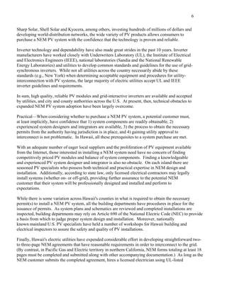 6

Sharp Solar, Shell Solar and Kyocera, among others, investing hundreds of millions of dollars and
developing world-distribution networks, the wide variety of PV products allows consumers to
purchase a NEM PV system with the confidence that the technology is proven and reliable.

Inverter technology and dependability have also made great strides in the past 10 years. Inverter
manufacturers have worked closely with Underwriters Laboratory (UL), the Institute of Electrical
and Electronics Engineers (IEEE), national laboratories (Sandia and the National Renewable
Energy Laboratories) and utilities to develop common standards and guidelines for the use of grid-
synchronous inverters. While not all utilities across the country necessarily abide by these
standards (e.g., New York) when determining acceptable equipment and procedures for utility-
interconnection with PV systems, the large majority of electric utilities accept UL and IEEE
inverter guidelines and requirements.

In sum, high quality, reliable PV modules and grid-interactive inverters are available and accepted
by utilities, and city and county authorities across the U.S. At present, then, technical obstacles to
expanded NEM PV system adoption have been largely overcome.

Practical—When considering whether to purchase a NEM PV system, a potential customer must,
at least implicitly, have confidence that 1) system components are readily obtainable, 2)
experienced system designers and integrators are available, 3) the process to obtain the necessary
permits from the authority having jurisdiction is in place, and 4) gaining utility approval to
interconnect is not problematic. In Hawaii, all these prerequisites to a system purchase are met.

With an adequate number of eager local suppliers and the proliferation of PV equipment available
from the Internet, those interested in installing a NEM system need have no concern of finding
competitively priced PV modules and balance of system components. Finding a knowledgeable
and experienced PV system designer and integrator is also no obstacle. On each island there are
seasoned PV specialists who possess both technical and practical expertise in NEM design and
installation. Additionally, according to state law, only licensed electrical contractors may legally
install systems (whether on- or off-grid), providing further assurance to the potential NEM
customer that their system will be professionally designed and installed and perform to
expectations.

While there is some variation across Hawaii's counties in what is required to obtain the necessary
permit(s) to install a NEM PV system, all the building departments have procedures in place for the
issuance of permits. As system plans and schematics are reviewed and completed installations are
inspected, building departments may rely on Article 690 of the National Electric Code (NEC) to provide
a basis from which to judge proper system design and installation. Moreover, nationally
known mainland U.S. PV specialists have held a number of workshops for Hawaii building and
electrical inspectors to assure the safety and quality of PV installations.

Finally, Hawaii's electric utilities have expended considerable effort in developing straightforward two-
to three-page NEM agreements that have reasonable requirements in order to interconnect to the grid.
(By contrast, in Pacific Gas and Electric territory in northern California, NEM forms totaling at least 18
pages must be completed and submitted along with other accompanying documentation.) As long as the
NEM customer submits the completed agreement, hires a licensed electrician using UL-listed
 