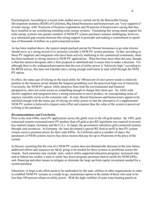 8

Psychological--According to a recent solar market survey carried out by the Renewable Energy
Development Institute (REDI) of California, Big Island businesses and homeowners are "very supportive"
of solar energy, with 70 percent of business respondents and 98 percent of homeowners saying that they
have installed or are considering installing solar energy systems. Translating this strong stated support for
solar energy systems into greater numbers of NEM PV system purchases remains challenging, however,
as a substantial gap remains between this strong support in principle and making a commitment to spend
tens of thousands of dollars on a grid-connected system.

As has been implied above, the typical simple payback period for Hawaii businesses to go solar electric
should serve as a strong incentive to seriously consider a NEM PV system purchase. In fact, according to
those PV suppliers and integrators who have been actively marketing to the commercial community, there
has been moderate to strong interest in NEM PV applications. What has been most often the case, though,
is that this interest dissipates after a firm proposal is submitted and it comes time to make a decision. For
although there is the widespread perception that the cost of utility power is "relatively high," according to
the REDI survey, this does not translate into a strong enough motivation to seek relief through the NEM
PV option.

In effect, the status quo of relying on the local utility for 100 percent of one's power needs is relatively
painless to the business owner despite the frequent grumbling over the perceived high cost of electricity.
Conversely, the NEM PV option, while attractive from both the environmental and financial
perspectives, does not come across as compelling enough to change that status quo. So, while solar
electric suppliers and integrators have a strong motivation to move product, no corresponding sense of
urgency currently exists on the consumer side. In sum, Hawaii businesses and homeowners appear to be
satisfied enough with the status quo of relying on utility power so that the alternative of a supplemental
NEM PV system is believed to require more effort and expense than the value of the system is perceived
to bring to the purchaser.

Recommendations and Conclusion
Prior to the mid-1990s, most PV applications across the globe were in the off-grid market. By 1995, grid-
connected systems consumed more PV product than off-grid as pro-RE legislation was enacted in several
key markets (Japan, Germany and the U.S.). In Japan, the government subsidizes grid-connected systems
through cash incentives. In Germany, the state developed a special RE feed-in tariff so that PV system
owners receive premium prices for their solar kWhs. In California and in a number of states, the
purchasers of NEM systems receive buy down monies that pay for up to 50 percent of the price of the
system.

In Hawaii, assuming that the cost of a NEM PV system does not dramatically decrease in the near future,
additional efforts and measures are likely going to be needed for these systems to proliferate across the
islands. Such measures may include: state- and/or utility-supported education programs; increased state
and/or federal tax credits; a state or utility buy down program; premium feed-in tariffs for NEM kWhs;
and, financing and other means to mitigate or eliminate the large up-front capital investment needed for a
system purchase.

Education--A large-scale effort needs to be undertaken by the state, utilities or other organizations in order
to establish NEM PV systems as a ready-to-go, mainstream option in the minds of those who seek to be
less than 100 percent reliant on utility power. With the high visibility of solar water heating panels on
 