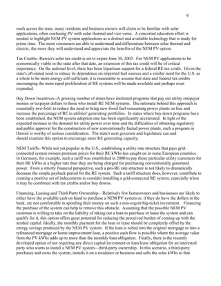 9

roofs across the state, many residents and business owners will claim to be familiar with solar
applications, often confusing PV with solar thermal and vice versa. A concerted education effort is
needed to highlight NEM PV system applications as a distinct and available technology that is ready for
prime time. The more consumers are able to understand and differentiate between solar thermal and
electric, the more they will understand and appreciate the benefits of the NEM PV option.

Tax Credits--Hawaii's solar tax credit is set to expire June 30, 2003. For NEM PV applications to be
economically viable in the state after that date, an extension of this tax credit will be of critical
importance. On the national level, there has been bipartisan support for a federal RE tax credit. Given the
state's oft-stated need to reduce its dependence on imported fuel sources and a similar need for the U.S. as
a whole to be more energy self-sufficient, it is reasonable to assume that state and federal tax credits
encouraging the more rapid proliferation of RE systems will be made available and perhaps even
expanded.

Buy Down Incentives--A growing number of states have instituted programs that pay out utility ratepayer
monies or taxpayer dollars to those who install RE NEM systems. The rationale behind this approach is
essentially two-fold: to reduce the need to bring new fossil fuel-consuming power plants on line and
increase the percentage of RE in utilities' generating portfolios. In states where buy down programs have
been established, the NEM system adoption rate has been significantly accelerated. In light of the
expected increase in the demand for utility power over time and the difficulties of obtaining regulatory
and public approval for the construction of new conventionally fueled power plants, such a program in
Hawaii is worthy of serious consideration. The state's next governor and legislature can and
should examine this option to encourage more RE generating capacity.

NEM Tariffs--While not yet popular in the U.S., establishing a utility rate structure that pays grid-
connected system owners premium prices for their RE kWhs has caught on in some European countries.
In Germany, for example, such a tariff was established in 2000 to pay those particular utility customers for
their RE kWhs at a higher rate than they are being charged for purchasing conventionally generated
power. From a strictly financial perspective, such a pro-RE rate structure is not likely to dramatically
decrease the simple payback period for the RE system. Such a tariff structure does, however, contribute to
creating a positive set of inducements to consider installing a grid-connected RE system, especially when
it may be combined with tax credits and/or buy downs.

Financing, Leasing and Third-Party Ownership—Relatively few homeowners and businesses are likely to
either have the available cash on hand to purchase a NEM PV system or, if they do have the dollars in the
bank, are not comfortable in spending their money on such a non-urgent big-ticket investment. Financing
the purchase of the system can help to remove this obstacle. Assuming that the possible NEM PV
customer is willing to take on the liability of taking out a loan to purchase or lease the system and can
qualify for it, this option offers great potential for reducing the perceived burden of coming up with the
needed capital. Ideally, the monthly payment for the loan or lease should be completely offset by the
energy savings produced by the NEM PV system. If the loan is rolled into the original mortgage or into a
refinanced mortgage or home improvement loan, a positive cash flow is possible where the average value
from the PV kWhs adds up to more than the monthly loan obligation. Finally, there is the recently
developed option of not requiring any direct capital investment or loan/lease obligation for an interested
party who wants to install a NEM PV system—third-party ownership. In this scenario, a third-party
purchases and owns the system, installs it on a residence or business and sells the solar kWhs to that
 