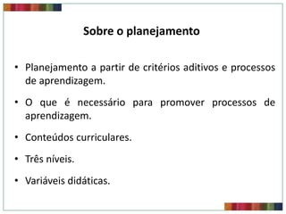 Sobre o planejamento
• Planejamento a partir de critérios aditivos e processos
de aprendizagem.
• O que é necessário para promover processos de
aprendizagem.
• Conteúdos curriculares.
• Três níveis.
• Variáveis didáticas.

 