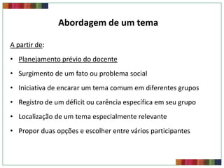 Abordagem de um tema
A partir de:

• Planejamento prévio do docente
• Surgimento de um fato ou problema social

• Iniciativa de encarar um tema comum em diferentes grupos
• Registro de um déficit ou carência específica em seu grupo
• Localização de um tema especialmente relevante
• Propor duas opções e escolher entre vários participantes

 