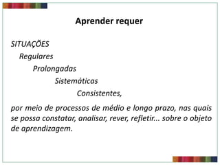 Aprender requer REQUIERE
                        APRENDER

SITUAÇÕES
   Regulares
      Prolongadas
             Sistemáticas
                   Consistentes,
por meio de processos de médio e longo prazo, nas quais
se possa constatar, analisar, rever, refletir... sobre o objeto
de aprendizagem.
 