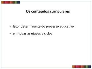 Os conteúdos curriculares


• fator determinante do processo educativo
• em todas as etapas e ciclos
 
