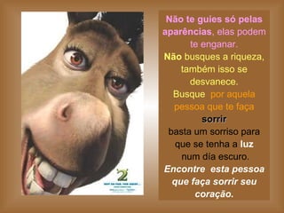 Não te guies só pelas aparências , elas podem te enganar. Não  busques a riqueza, também isso se desvanece. Busque   por aquela pessoa que te faça   sorrir basta um sorriso para que se tenha a  luz  num día escuro. Encontre  esta pessoa que faça sorrir seu coração. 
