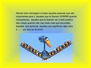   Manda esta mensagem a todas aquelas pessoas que são importantes para ti, àqueles que te fizeram SORRIR quando necessitavas,  àqueles que te fizeram ver o lado positivo das coisas quando não vias nada mais que escuridão, àqueles  que aprecias, àqueles que significam algo para ti……. por isso eu te envio. 