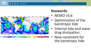 Keywords:
• NEMO v3.6
• Optimisation of the
barotropic tide
• Internal tide and wave
drag dissipation
• New constraint for
the barotropic tide
N E M O - F E S
NICE PICTURE ON YOUR PROJECT TOPIC
 