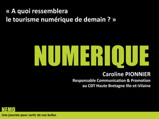 NUMERIQUE
Une journée pour sortir de nos bulles
NEMO
Caroline PIONNIER
Responsable Communication & Promotion
au CDT Haute Bretagne Ille-et-Vilaine
« A quoi ressemblera
le tourisme numérique de demain ? »
 