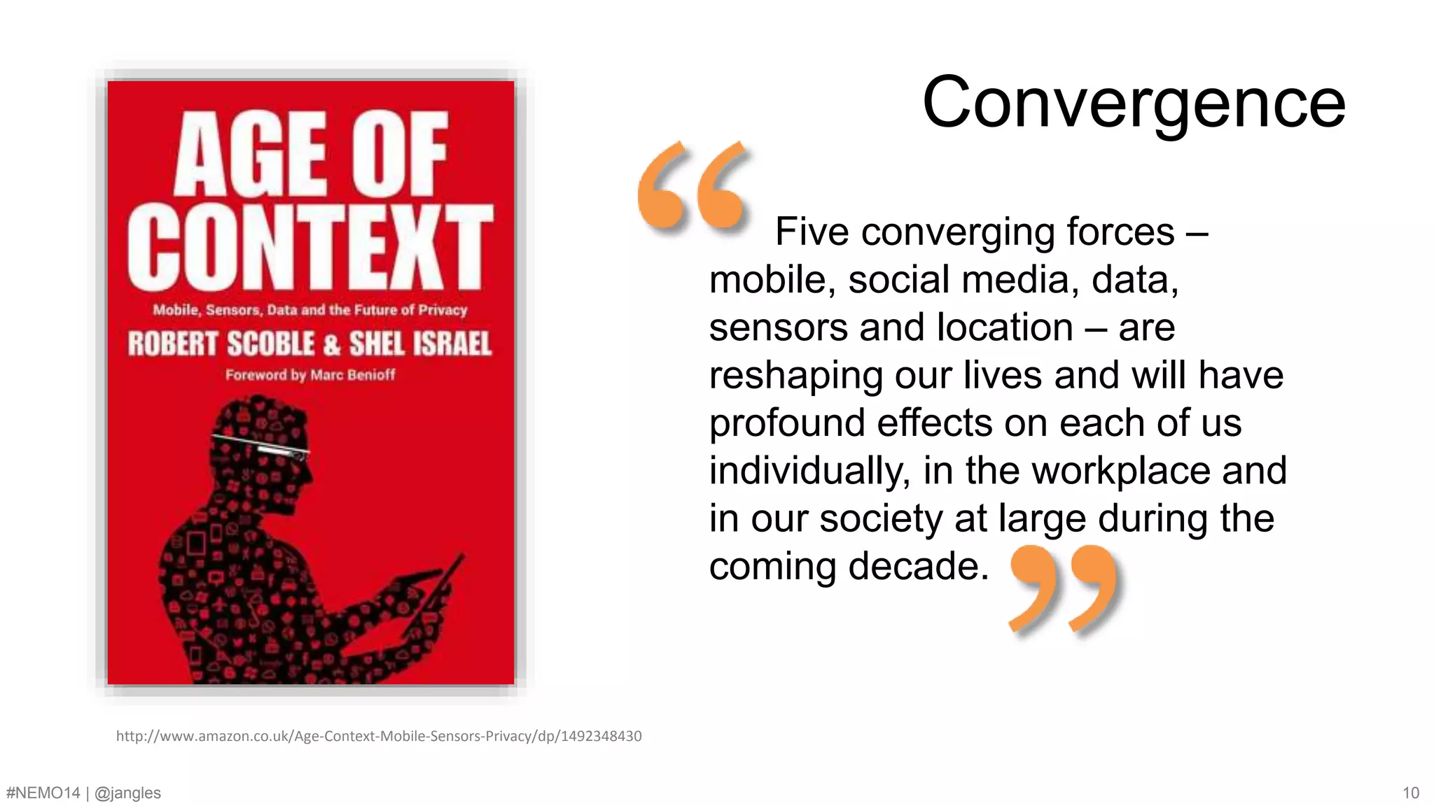 Convergence 
Five converging forces – 
mobile, social media, data, 
sensors and location – are 
reshaping our lives and will have 
profound effects on each of us 
individually, in the workplace and 
in our society at large during the 
coming decade. 
http://www.amazon.co.uk/Age-Context-Mobile-Sensors-Privacy/dp/1492348430 
#NEMO14 | @jangles 10 
 
