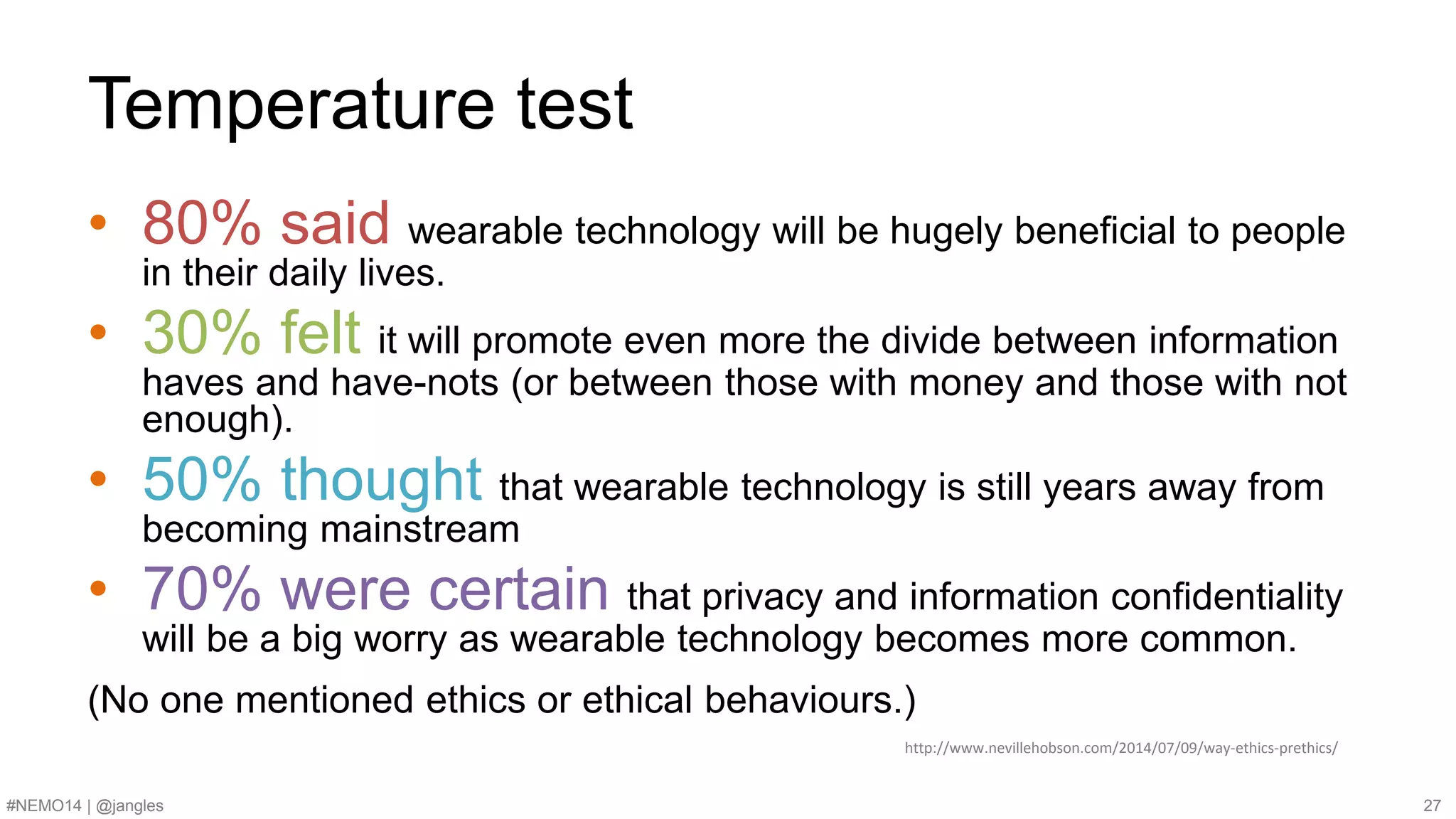 Temperature test 
• 80% said wearable technology will be hugely beneficial to people 
in their daily lives. 
• 30% felt it will promote even more the divide between information 
haves and have-nots (or between those with money and those with not 
enough). 
• 50% thought that wearable technology is still years away from 
becoming mainstream 
• 70% were certain that privacy and information confidentiality 
will be a big worry as wearable technology becomes more common. 
(No one mentioned ethics or ethical behaviours.) 
http://www.nevillehobson.com/2014/07/09/way-ethics-prethics/ 
#NEMO14 | @jangles 27 
 