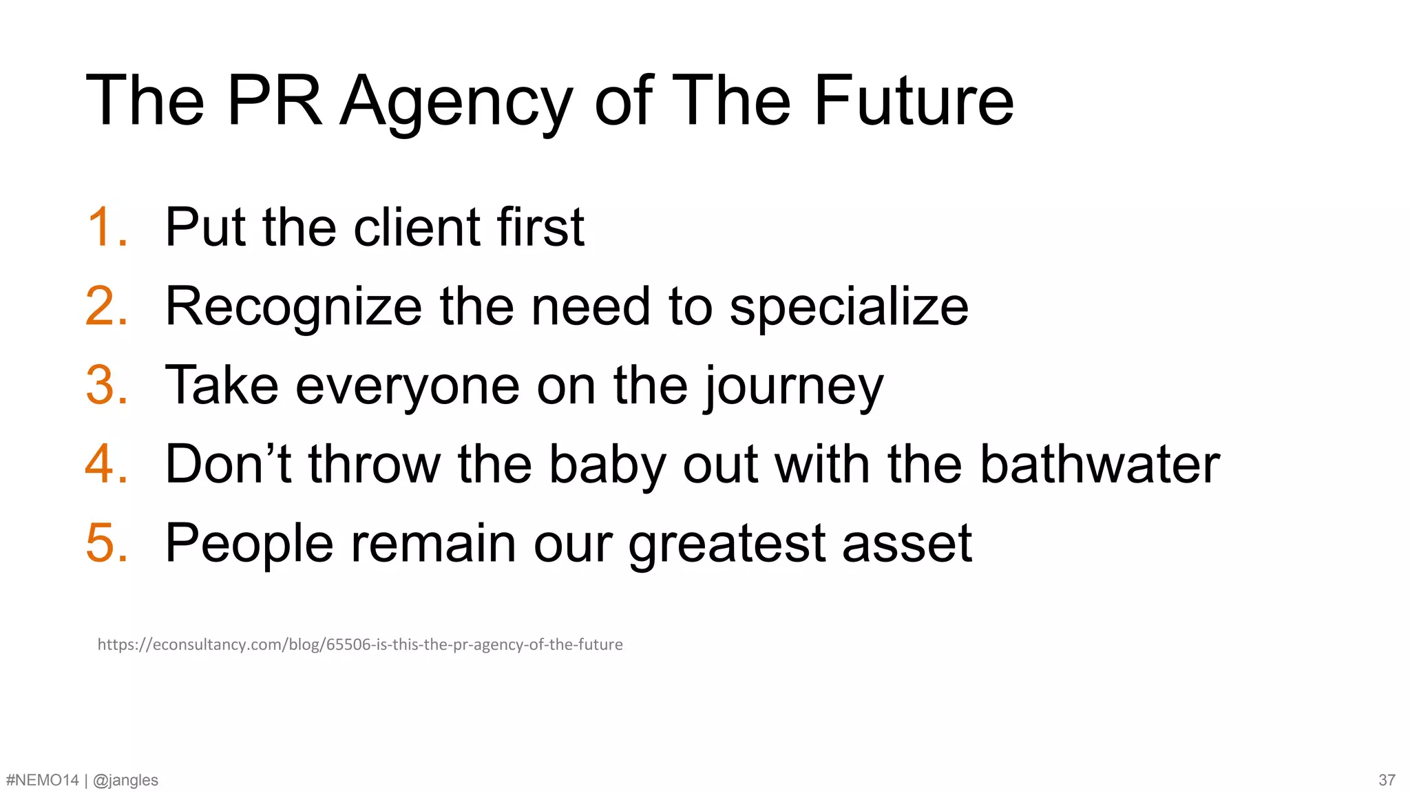 The PR Agency of The Future 
1. Put the client first 
2. Recognize the need to specialize 
3. Take everyone on the journey 
4. Don’t throw the baby out with the bathwater 
5. People remain our greatest asset 
https://econsultancy.com/blog/65506-is-this-the-pr-agency-of-the-future 
#NEMO14 | @jangles 37 
 