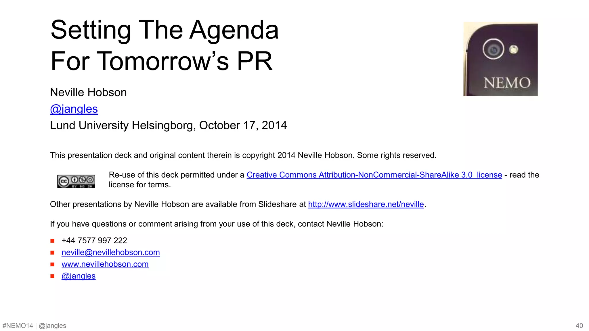 Setting The Agenda 
For Tomorrow’s PR 
Neville Hobson 
@jangles 
Lund University Helsingborg, October 17, 2014 
This presentation deck and original content therein is copyright 2014 Neville Hobson. Some rights reserved. 
Re-use of this deck permitted under a Creative Commons Attribution-NonCommercial-ShareAlike 3.0 license - read the 
license for terms. 
Other presentations by Neville Hobson are available from Slideshare at http://www.slideshare.net/neville. 
If you have questions or comment arising from your use of this deck, contact Neville Hobson: 
 +44 7577 997 222 
 neville@nevillehobson.com 
 www.nevillehobson.com 
 @jangles 
#NEMO14 | @jangles 40 
