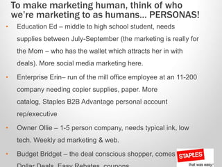 • Education Ed – middle to high school student, needs
supplies between July-September (the marketing is really for
the Mom – who has the wallet which attracts her in with
deals). More social media marketing here.
• Enterprise Erin– run of the mill office employee at an 11-200
company needing copier supplies, paper. More
catalog, Staples B2B Advantage personal account
rep/executive
• Owner Ollie – 1-5 person company, needs typical ink, low
tech. Weekly ad marketing & web.
• Budget Bridget – the deal conscious shopper, comes in for
To make marketing human, think of who
we’re marketing to as humans… PERSONAS!
 