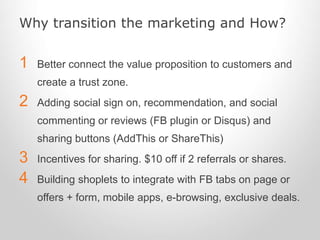 Why transition the marketing and How?
1 Better connect the value proposition to customers and
create a trust zone.
2 Adding social sign on, recommendation, and social
commenting or reviews (FB plugin or Disqus) and
sharing buttons (AddThis or ShareThis)
3 Incentives for sharing. $10 off if 2 referrals or shares.
4 Building shoplets to integrate with FB tabs on page or
offers + form, mobile apps, e-browsing, exclusive deals.
 