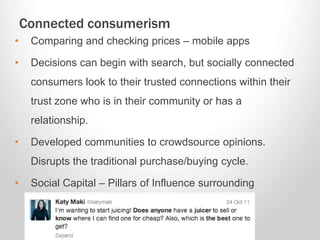 Connected consumerism
• Comparing and checking prices – mobile apps
• Decisions can begin with search, but socially connected
consumers look to their trusted connections within their
trust zone who is in their community or has a
relationship.
• Developed communities to crowdsource opinions.
Disrupts the traditional purchase/buying cycle.
• Social Capital – Pillars of Influence surrounding
relevance, resonance, and reach.
 